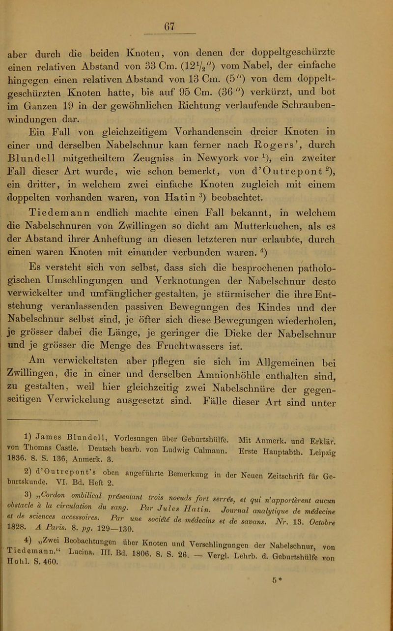(57 aber durch die beiden Knoten, von denen der doppeltgeschürzte einen relativen Abstand von 33 Cm. (1272) vom Nabel, der einfache hingegen einen relativen Abstand von 13 Cm. (5) von dem doppelt- geschürzten Knoten hatte, bis auf 95 Cm. (36 ) verkürzt, und bot im Ganzen 19 in der gewöhnlichen Richtung verlaufende Schrauben- windungen dar. Ein Fall von gleichzeitigem Vorhandensein dreier Knoten in einer und derselben Nabelschnur kam ferner nach Rogers’, durch Blundell mitgetheiltem Zeugniss in Newyork vor x), ein zweiter Fall dieser Art wurde, wie schon bemerkt, von d’Outrepont 1 2), ein dritter, in welchem zwei einfache Knoten zugleich mit einem doppelten vorhanden waren, von Hatin 3) beobachtet. Tiedemann endlich machte einen Fall bekannt, in welchem die Nabelschnüren von Zwillingen so dicht am Mutterkuchen, als es der Abstand ihrer Anheftung an diesen letzteren nur erlaubte, durch einen waren Knoten mit einander verbunden waren. 4) Es versteht sich von selbst, dass sich die besprochenen patholo- gischen Umschlingungen und Verknotungen der Nabelschnur desto verwickelter und umfänglicher gestalten, je stürmischer die ihre Ent- stehung veranlassenden passiven Bewegungen des Kindes und der Nabelschnur selbst sind, je öfter sich diese Bewegungen wiederholen, je grösser dabei die Länge, je geringer die Dicke der Nabelschnur und je grösser die Menge des Fruchtwassers ist. Am verwickeltsten aber pflegen sie sich im Allgemeinen bei Zwillingen, die in einer und derselben Amnionhöhle enthalten sind, zu gestalten, weil hier gleichzeitig zwei Nabelschnüre der gegen- seitigen Verwickelung ausgesetzt sind. Fälle dieser Art sind unter 1) James Blundell, Vorlesungen über Geburtshülfe. Mit Anmerk, und Erklär, von Thomas Castle. Deutsch bearb. von Ludwig Calmann. Erste Hauptabth. Leipzig 1836. 8. S. 136, Anmerk. 3. 2) d’Outrepont’s oben angeführte Bemerkung in der Neuen Zeitschrift für Ge- bnrtskunde. VI. Bd. Heft 2. 3) „Cordon ombilical prdsenlant trois noeuds fort obstacle a la eirculation du sang. Par Jules Hatin. serrds, et qui n’apporterent aucun Journal analytique de mdlecine Hohl. S. 460. 6*