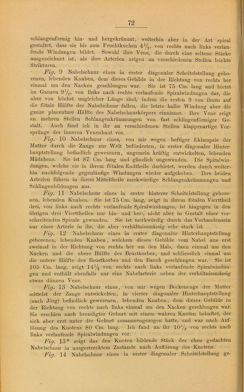 schlangenförmig liin- und hergekrümmt, weiterhin aber in der Art spiral gestaltet, dass sie bis zum Fruchtkuchen 4%, von rechts nach links verlau- fende Windungen bildet. Sowohl ihre Vene, die durch eine seltene Stärke ausgezeichnet ist, als ihre Arterien zeigen an verschiedenen Stellen leichte i j, Strukturen. Fi ff. 9 Nabelschnur eines in erster diagonaler Scheitelstellung gebo- renen, lebenden Knaben, dem dieses Gebilde in der Richtung von rechts her einmal um den Nacken geschlungen war. Sie ist 75 Cm. lang und bietet im Ganzen 9 x/>, von links nach rechts verlaufende Spiralwindungen dar, die aber von höchst imgleicher Länge sind, indem die ersten 9 von ihnen auf die fötale Hälfte der Nabelschnur fallen, die letzte halbe Windung aber die ganze placentare Hälfte des Nabelschnurkörpers einnimmt. Ihre Vene zeigt an mehren Stellen Schlangenkrümmungen von fast schlingenförmiger Ge- stalt. Auch fand ich in ihr an verschiedenen Stellen klappenartige Vor- sprünge der inneren Venenhaut vor. Fi ff. 10 Nabelschnur eines, von mir wegen heftiger Eklampsie der Mutter durch die Zange zur Welt beförderten, in erster diagonaler Hinter- hauptstellung befindlich gewesenen, ungemein kräftig entwickelten, lebenden Mädchens. Sie ist 87 Cm. laug und gänzlich ungewunden. Die Spiralwin- dungen, welche sie in ihrem fötalen Endtheile darbietet, werden durch weiter-^ hin nachfolgende gegenläufige Windungen wieder aufgehoben. Ihre beiden Arterien führen in ihrem Mitteltheile merkwürdige Schlangenkrümmungen und Schliugenbildungen aus. Fig. 11 Nabelschnur eines in erster hinterer Scheitelstellung gebore- nen, lebenden Knaben. Sie ist 75 Cm. lang, zeigt in ihrem fötalen Vierttheil drei, von links nach rechts verlaufende Spiralwindungen, ist hingegen in den übrigen drei Vierttheilen nur hin- und her-, nicht aber in Gestalt einer vor- schreitenden Spirale gewunden. Sie ist merkwürdig durch das Vorhandensein nur einer Arterie in ihr, die aber verhältnissmässig sehr stark ist. Fig. 12 Nabelschnur eines in erster diagonaler Hinterhauptstellung geborenen, lebenden Knaben, welchem dieses Gebilde vom Nabel aus erst zweimal in der Kichtung von rechts her um den Hals, dann einmal um den Nacken und die obere Hälfte des Brustkorbes, und schliesslich einmal um die untere Hälfte des Brustkorbes und den Bauch geschlungen war. Sie ist 105 Cm. lang, zeigt 14 von rechts nach links verlaufende Spiral Windun- gen und enthält ebenfalls nur eine Nabelarterie neben der verhältnissmässig etwas dünnen Vene. Fiff. 13 Nabelschnur eines, von mir wegen Beckenenge der Mutter mittelst der Zange entwickelten, in vierter diagonaler Hinterhauptstellung (nach Jörg) befindlich gewesenen, lebenden Knaben, dem dieses Gebilde in der Richtung von rechts nach links einmal um den Nacken geschlungen war. Sie erschien nach beendigter Geburt mit einem wahren Knoten behaftet, der sich aber erst unter der Geburt zusammengezogen hatte, und war nach Auf- lösung des Knotens 80 Cm. lang. Ich fand an ihr 10l/2 von rechts nach links verlaufende Spiralwindungen vor. Fig. 13* zeigt das den Knoten bildende Stück der eben gedachten Nabelschnur in ausgestrecktem Zustande nach Auflösung des Knotens. Fiff. 14 Nabelschnur eines in erster diagonaler Scheitelstellung ge-