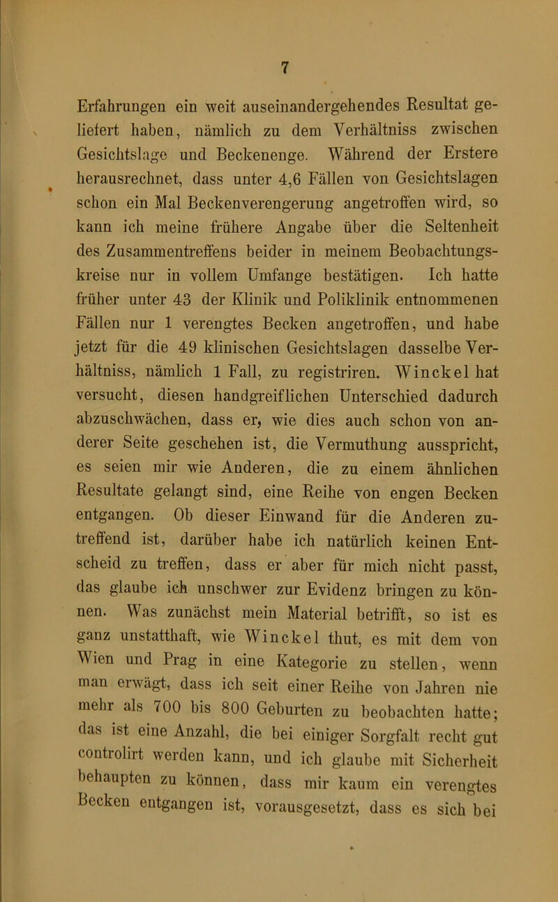 Erfahrungen ein weit auseinandergehendes Resultat ge- liefert haben, nämlich zu dem Verhältniss zwischen Gesichtslage und Beckenenge. Während der Erstere herausrechnet, dass unter 4,6 Fällen von Gesichtslagen schon ein Mal Beckenverengerung angetroffen wird, so kann ich meine frühere Angabe über die Seltenheit des Zusammentreffens beider in meinem Beobachtungs- kreise nur in vollem Umfange bestätigen. Ich hatte früher unter 43 der Klinik und Poliklinik entnommenen Fällen nur 1 verengtes Becken angetroffen, und habe jetzt für die 49 klinischen Gesichtslagen dasselbe Ver- hältniss, nämlich 1 Fall, zu registrirem Winckelhat versucht, diesen handgreiflichen Unterschied dadurch abzuschwächen, dass er, wie dies auch schon von an- derer Seite geschehen ist, die Vermuthung ausspricht, es seien mir wie Anderen, die zu einem ähnlichen Resultate gelangt sind, eine Reihe von engen Becken entgangen. Ob dieser Einwand für die Anderen zu- trefiend ist, darüber habe ich natürlich keinen Ent- scheid zu treffen, dass er aber für mich nicht passt, das glaube ich unschwer zur Evidenz bringen zu kön- nen. Was zunächst mein Material betrifft, so ist es ganz unstatthaft, wie Win ekel thut, es mit dem von Wien und Prag in eine Kategorie zu stellen, wenn man erwägt, dass ich seit einer Reihe von Jahren nie mehr als 700 bis 800 Geburten zu beobachten hatte; das ist eine Anzahl, die bei einiger Sorgfalt recht gut controlirt werden kann, und ich glaube mit Sicherheit behaupten zu können, dass mir kaum ein verengtes Becken entgangen ist, vorausgesetzt, dass es sich bei