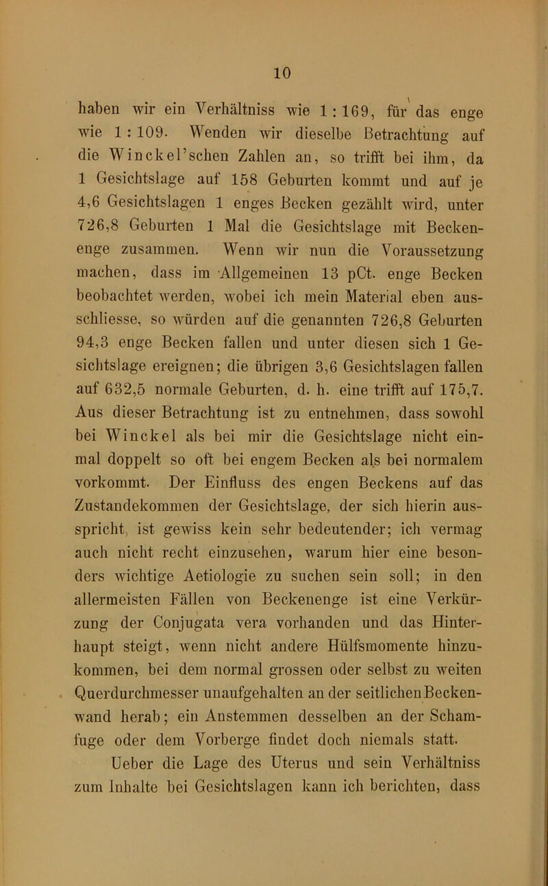 haben wir ein Verhältniss wie 1:169, für das enge wie 1: 109. Wenden wir dieselbe Betrachtung auf die Win ekel’sehen Zahlen an, so trifft bei ihm, da 1 Gesichtslage auf 158 Geburten kommt und auf je 4,6 Gesichtslagen 1 enges Becken gezählt wird, unter 726,8 Geburten 1 Mal die Gesichtslage mit Becken- enge zusammen. Wenn wir nun die Voraussetzung machen, dass im Allgemeinen 13 pCt. enge Becken beobachtet werden, wobei ich mein Material eben aus- schliesse, so würden auf die genannten 726,8 Geburten 94,3 enge Becken fallen und unter diesen sich 1 Ge- sichtslage ereignen; die übrigen 3,6 Gesichtslagen fallen auf 632,5 normale Geburten, d. h. eine trifft auf 175,7. Aus dieser Betrachtung ist zu entnehmen, dass sowohl bei Winckel als bei mir die Gesichtslage nicht ein- mal doppelt so oft bei engem Becken als bei normalem vorkommt. Der Einfluss des engen Beckens auf das Zustandekommen der Gesichtslage, der sich hierin aus- spricht, ist gewiss kein sehr bedeutender; ich vermag auch nicht recht einzusehen, warum hier eine beson- ders wichtige Aetiologie zu suchen sein soll; in den allermeisten Fällen von Beckenenge ist eine Verkür- zung der Conjugata vera vorhanden und das Hinter- haupt steigt, wenn nicht andere Hülfsmomente hinzu- kommen, bei dem normal grossen oder selbst zu weiten . Querdurchmesser unaufgehalten an der seitlichen Becken- wand herab; ein Anstemmen desselben an der Scham- fuge oder dem Vorberge findet doch niemals statt. Ueber die Lage des Uterus und sein Verhältniss zum Inhalte bei Gesichtslagen kann ich berichten, dass