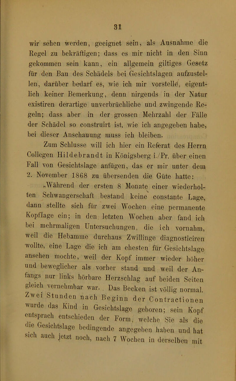 wir sehen werden, geeignet sein, als Ausnahme die Regel zu bekräftigen; dass es mir nicht in den Sinn gekommen sein kann, ein allgemein gütiges Gesetz für den Bau des Schädels bei Gesichtslagen aufzustel- len, darüber bedarf es, wie ich mir vorstelle', eigent- lich keiner Bemerkung, denn nirgends in der Natur existiren derartige unverbrüchliche und zwingende Re- geln; dass aber in der grossen Mehrzahl der Fälle der Schädel so construirt ist, wie ich angegeben habe, bei dieser Anschauung muss ich bleiben. Zum Schlüsse will ich hier ein Referat des Herrn Collegen Hildebrandt in Königsberg i./Pr. über einen Fall von Gesichtslage anfügen, das er mir unter dem 2. November 1868 zu übersenden die Güte hatte: ^Während der ersten 8 Monate einer wiederhol- ten Schwangerschaft bestand keine constante Lage, dann stellte sich für zwei Wochen eine permanente Kopflage ein; in den letzten Wochen aber fand ich bei mehrmaligen Untersuchungen, die ich vornahm, weil die Hebamme durchaus Zwillinge diagnosticiren wollte, eine Lage die ich am ehesten für Gesichtslage ansehen mochte, weil der Kopf immer wieder höher und beweglicher als vorher stand und weil der An- fang nur links hörbare Herzschlag auf beiden Seiten gleich vernehmbar war. Das Becken ist völlig normal. Zwei Stunden nach Beginn der Contractionen wurde das Kind in Gesichtslage geboren; sein Kopf entsprach entschieden der Form, welche Sie als die < le Gesichtslage bedingende angegeben haben und hat SIC i auch jetzt noch, nach 7 Wochen in derselben mit