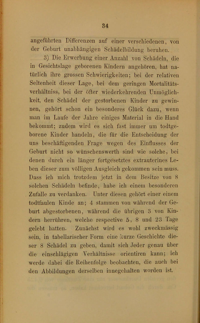 angeführten Differenzen auf einer verschiedenen, von der Geburt unabhängigen Schädelbildung beruhen. 3) Die Erwerbung einer Anzahl von Schädeln, die in Gesichtslage geborenen Kindern angehören, hat na- türlich ihre grossen Schwierigkeiten; bei der relativen Seltenheit dieser Lage, bei dem geringen Mortalitäts- verhältniss, bei der öfter wiederkehrenden Unmöglich- keit, den Schädel der gestorbenen Kinder zu gewin- nen, gehört schon ein besonderes Glück dazu, wenn man im Laufe der Jahre einiges Material in die Hand bekommt; zudem wird es sich fast immer um todtge- borene Kinder handeln, die für die Entscheidung der uns beschäftigenden Frage wegen des Einflusses der Geburt nicht so wünschenswerth sind wie solche, bei denen durch ein länger fortge'setztes extrauterines Le- ben dieser zum völligen Ausgleich gekommen sein muss. Dass ich mich trotzdem jetzt in dem Besitze von 8 solchen Schädeln befinde, habe ich einem besonderen Zufalle zu verdanken. Unter diesen gehört einer einem todtfaulen Kinde an; 4 stammen von während der Ge- burt abgestorbenen, während die übrigen 3 von Kin- dern herrühren, welche respective 5, 8' und 23 Tage gelebt hatten. Zunächst wird es wohl zweckmässig sein, in tabellarischer Form eine kurze Geschichte die- ser 8 Schädel zu geben, damit sich Jeder genau über die einschlägigen Verhältnisse orientiren kann; ich werde dabei die Reihenfolge beobachten, die auch bei den Abbildungen derselben innegehalten worden ist.