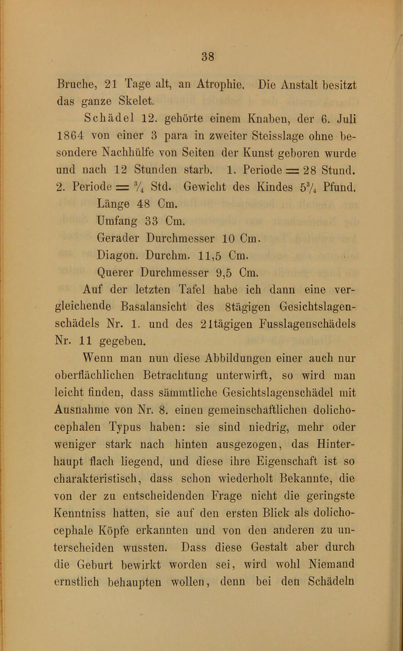 Bruche, 21 Tage alt, au Atrophie. Die Anstalt besitzt das ganze Skelet. Schädel 12. gehörte einem Knaben, der 6. Juli 1864 von einer 3 para in zweiter Steisslage ohne be- sondere Nachhülfe von Seiten der Kunst geboren wurde und nach 12 Stunden starb. 1. Periode z= 28 Stund. 2. Periode = Std. Gewicht des Kindes 5% Pfund. Länge 48 Cm. Umfang 33 Cm. Gerader Durchmesser 10 Cm. Diagon. Durchm. 11,5 Cm. Querer Durchmesser 9,5 Cm. Auf der letzten Tafel habe ich dann eine ver- gleichende Basalansicht des Stägigen Gesichtslagen- schädels Nr. 1. und des 21tägigen Fusslagenschädels Nr. 11 gegeben. Wenn man nun diese Abbildungen einer auch nur oberflächlichen Betrachtung unterwirft, so wird man leicht finden, dass sämmtliche Gesichtslagenschädel mit Ausnahme von Nr. 8. einen gemeinschaftlichen dolicho- cephalen Typus haben: sie sind niedrig, mehr oder weniger stark nach hinten ausgezogen, das Hinter- haupt flach liegend, und diese ihre Eigenschaft ist so charakteristisch, dass schon wiederholt Bekannte, die von der zu entscheidenden Frage nicht die geringste Kenntniss hatten, sie auf den ersten Blick als dolicho- cephale Köpfe erkannten und von den anderen zu un- terscheiden wussten. Dass diese Gestalt aber durch die Geburt bewirkt worden sei, wird wohl Niemand ernstlich behaupten wollen, denn bei den Schädeln