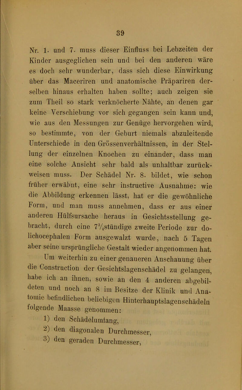 Nr. 1- und 7. muss dieser Einfluss bei Lebzeiten der Kinder ausgeglichen sein und bei den anderen wäre es doch sehr wunderbar, dass sich diese Einwirkung über das Maceriren und anatomische Präpariren der- selben hinaus erhalten haben sollte; auch zeigen sie zum Theil so stark verknöcherte Nähte, an denen gar keine Verschiebung vor sich gegangen sein kann und, wie aus den Messungen zur Genüge hervorgehen wird, so bestimmte, von der Geburt niemals abzuleitende Unterschiede in den Grössenverhältnissen, in der Stel- lung der einzelnen Knochen zu einander, dass man eiue solche Ansicht sehr bald als unhaltbar zurück- weisen muss. Der Schädel Nr. 8. bildet, wie schon früher erwähnt, eine sehr instructive Ausnahme: wie die Abbildung erkennen lässt, hat er die gewöhnliche Form, und man muss annehmen, dass er aus einer anderen Hülfsursache heraus in Gesichtsstellung ge- bracht, durch eine 7V4Stündige zweite Periode zur do- lichocephalen Form ausgewalzt wurde, nach 5 Tagen aber seine ursprüngliche Gestalt wieder angenommen hat. Um weiterhin zu einer genaueren Anschauung über die Construction der Gesichtslagenschädel zu gelangen, habe ich an ihnen, sowie an den 4 anderen abgebil- deten und noch an 8 im Besitze der Klinik und Ana- tomie befindlichen beliebigen Hinterhauptslagen Schädeln folgende Maasse genommen: 1) den Schädelumfang, den diagonalen Durchmesser, 3) den geraden Durchmesser,