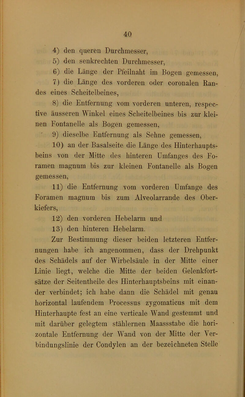4) den queren Durchmesser, 5) den senkrechten Durchmesser, 6) die Länge der Pteilnaht im Bogen gemessen, 7) die Länge des vorderen oder coronalen Ran- des eines Scheitelbeines, 8) die Entfernung vom vorderen unteren, respec- tive äusseren Winkel eines Scheitelbeines bis zur klei- nen Fontanelle als Bogen gemessen, 9) dieselbe Entfernung als Sehne gemessen, 10) an der Basalseite die Länge des Hinterhaupts- beins von der Mitte fies hinteren Umfanges des Fo- ramen magnum bis zur kleinen Fontanelle als Bogen gemessen, 11) die Entfernung vom vorderen Umfange des Foramen magnum bis zum Alveolarrande des Ober- kiefers, 12) den vorderen Hebelarm und 13) den hinteren Hebelarm. Zur Bestimmung dieser beiden letzteren Entfer- nungen habe ich angenommen, dass der Drehpunkt des Schädels auf der Wirbelsäule in der Mitte einer Linie liegt, welche die Mitte der beiden Gelenkfort- sätze der Seitentheile des Hinterhauptsbeins mit einan- der verbindet; ich habe dann die Schädel mit genau horizontal laufendem Processus zygomaticus mit dem Hinterhaupte fest an eine verticale Wand gestemmt und mit darüber gelegtem stählernen Maassstabe die hori- zontale Entfernung der Wand von der Mitte der Ver- bindungslinie der Condylen an der bezeiebneten Stelle