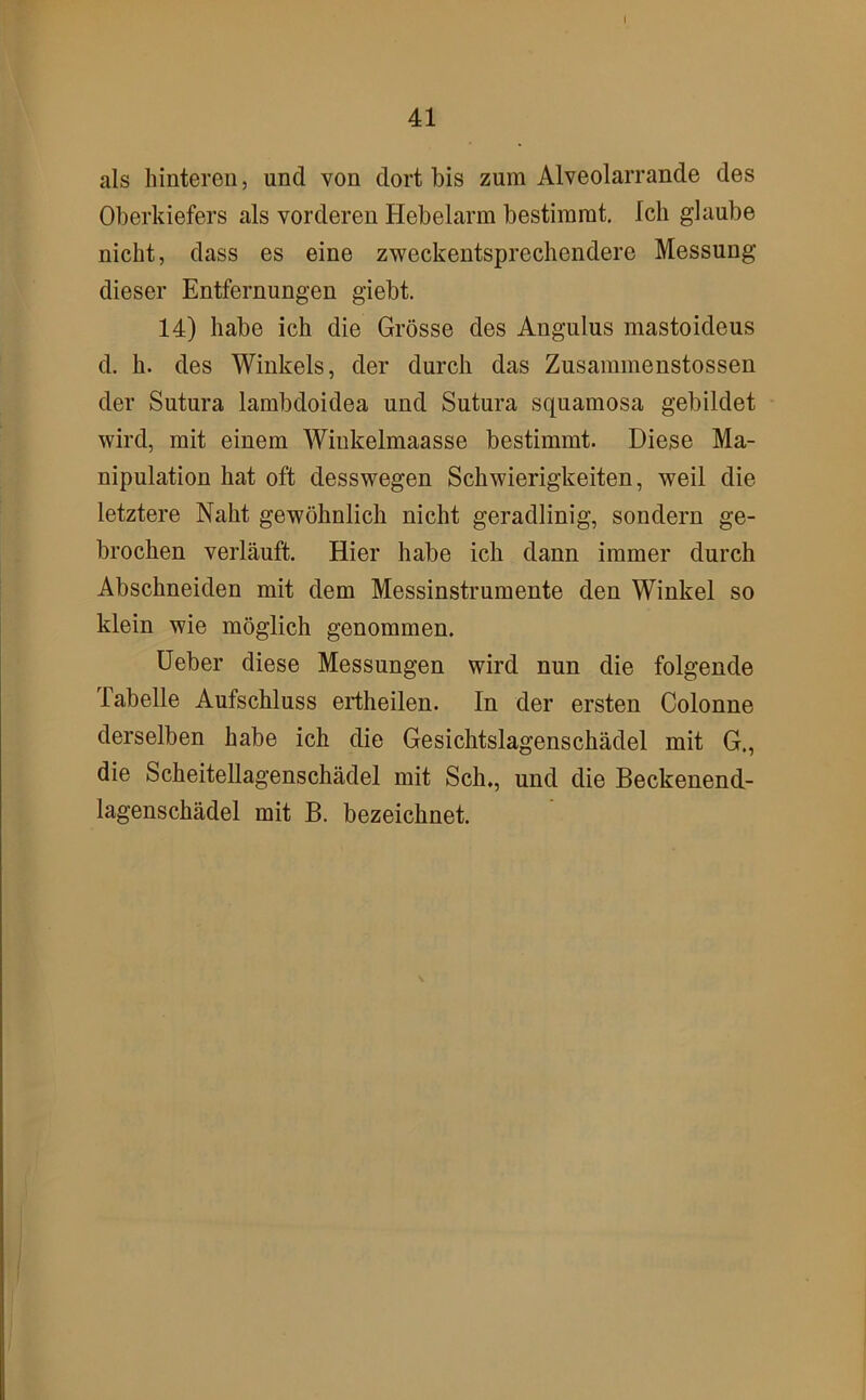41 als hinteren, und von dort bis zum Alveolarrande des Oberkiefers als vorderen Hebelarm bestimmt. Ich glaube nicht, dass es eine zweckentsprechendere Messung dieser Entfernungen giebt. 14) habe ich die Grösse des Angulus mastoideus d. h. des Winkels, der durch das Zusammenstossen der Sutura lambdoidea und Sutura squamosa gebildet wird, mit einem Winkelmaasse bestimmt. Diese Ma- nipulation hat oft desswegen Schwierigkeiten, weil die letztere Naht gewöhnlich nicht geradlinig, sondern ge- brochen verläuft. Hier habe ich dann immer durch Abschneiden mit dem Messinstrumente den Winkel so klein wie möglich genommen. Heber diese Messungen wird nun die folgende Tabelle Aufschluss ertheilen. In der ersten Colonne derselben habe ich die Gesichtslagenschädel mit G., die Scheitellagenschädel mit Sch., und die Beckenend- lagenschädel mit B. bezeichnet.