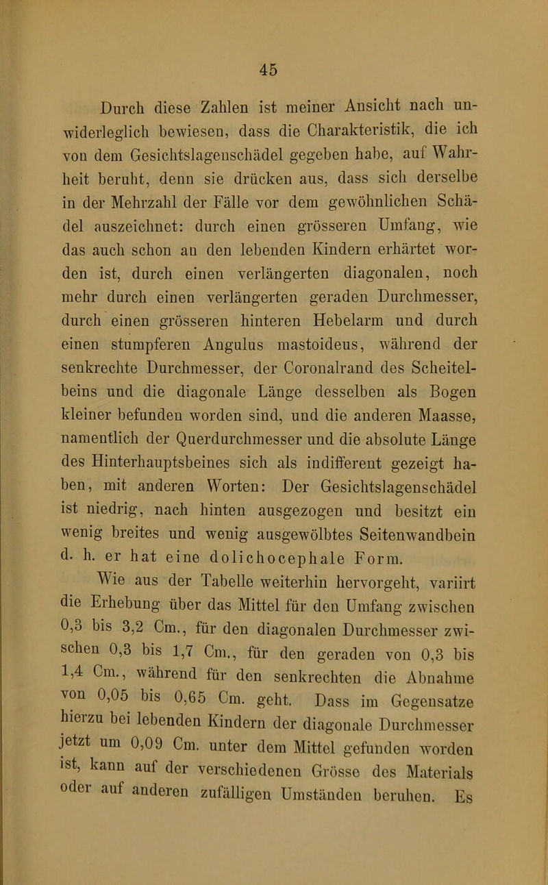 Durch diese Zahlen ist meiner Ansicht nach un- widerleglich bewiesen, dass die Charakteristik, die ich von dem Gesichtslageuschädel gegeben habe, aul Wahr- heit beruht, denn sie drücken aus, dass sich derselbe in der Mehrzahl der Fälle vor dem gewöhnlichen Schä- del auszeichnet: durch einen grösseren Umläng, wie das auch schon an den lebenden Kindern erhärtet wor- den ist, durch einen verlängerten diagonalen, noch mehr durch einen verlängerten geraden Durchmesser, durch einen grösseren hinteren Hebelarm und durch einen stumpferen Angulus mastoideus, während der senkrechte Durchmesser, der Coronalrand des Scheitel- beins und die diagonale Länge desselben als Bogen kleiner befunden worden sind, und die anderen Maasse, namentlich der Querdurchmesser und die absolute Länge des Hinterhauptsbeines sich als indifferent gezeigt ha- ben, mit anderen Worten: Der Gesichtslagenschädel ist niedrig, nach hinten ausgezogen und besitzt ein wenig breites und wenig ausgewölbtes Seitenwandbein d. h. er hat eine dolichocephale Form. Wie aus der Tabelle weiterhin hervorgeht, variirt die Erhebung über das Mittel für den Umfang zwischen 0,3 bis 3,2 Cm,, für den diagonalen Durchmesser zwi- schen 0,3 bis 1,7 Cm., für den geraden von 0,3 bis 1,4 Cm., während für den senkrechten die Abnahme von 0,05 bis 0,65 Cm. geht. Dass im Gegensätze hierzu bei lebenden Kindern der diagonale Durchmesser jetzt um 0,09 Cm. unter dem Mittel gefunden worden ist, kann auf der verschiedenen Grösse des Materials odei auf anderen zufälligen Umständen beruhen. Es