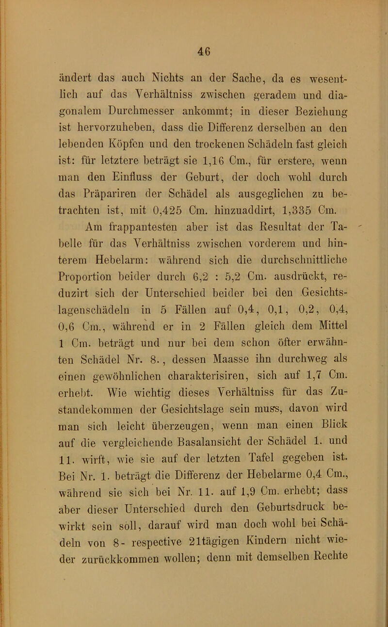 ändert das auch Nichts au der Sache, da es wesent- lich auf das Verhältniss zwischen ^’eradera und dia- gonalem Durchmesser ankommt; in dieser Beziehung ist hervorzuheben, dass die Differenz derselben an den lebenden Köpfen und den trockenen Schädeln fast gleich ist: für letztere beträgt sie 1,16 Cm., für erstere, wenn man den Einfluss der Geburt, der doch wohl durch das Präpariren der Schädel als ausgeglichen zu be- trachten ist, mit 0,425 Cm. hinzuaddirt, 1,335 Cm. Am frappantesten aber ist das Resultat der Ta- belle für das Verhältniss zwischen vorderem und hin- terem Hebelarm: während sich die durchschnittliche Proportion beider durch 6,2 : 5,2 Cm. ausdrückt, re- duzirt sich der Unterschied beider bei den Gesichts- lagenschädelu in 5 Fällen auf 0,4, 0,1, 0,2, 0,4, 0,6 Cm., während er in 2 Fällen gleich dem Mittel 1 Cm. beträgt und nur bei dem schon öfter erwähn- ten Schädel Nr. 8., dessen Maasse ihn durchweg als einen gewöhnlichen charakterisiren, sich auf 1,7 Cm. erhebt. Wie wichtig dieses Verhältniss für das Zu- standekommen der Gesichtslage sein mus*s, davon wird man sich leicht überzeugen, wenn man einen Blick auf die vergleichende Basalansicht der Schädel 1. und 11. wirft, wie sie auf der letzten Tafel gegeben ist. Bei Nr. 1. beträgt die Differenz der Hebelarme 0,4 Cm., während sie sich bei Nr. 11. auf 1,9 Cm. erhebt; dass aber dieser Unterschied durch den Geburtsdruck be- wirkt sein soll, darauf wird man doch wohl bei Schä- deln von 8- respective 21tägigen Kindern nicht wie- der zurückkommen wollen; denn mit demselben Rechte