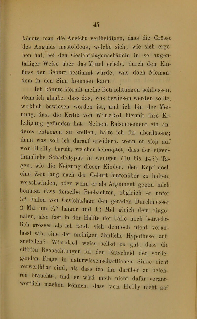 könnte man die Ansicht vertheidigen, dass die Grösse des Angulus mastoideus, welche sich, wie sich erge- ben hat, bei den Gesichtslagenschädeln in so augen- fälliger Weise über das Mittel erhebt, durch den Ein- fluss der Geburt bestimmt würde, was doch Nieman- dem in den Sinn kommen kann. Ich könnte hiermit meine Betrachtungen schliessen, denn ich glaube, dass das, was bewiesen werden sollte, wirklich bewiesen worden ist, und ich bin der Mei- nung, dass die Kritik von Winckel hiermit ihre Er- ledigung gefunden hat. Seinem Raisonnement ein an- deres entgegen zu stellen, halte ich für überflüssig; denn was soll ich darauf erwidern, wenn er sich auf von Helly beruft, welcher behauptet, dass der eigen- thümliche Schädeltypus in wenigen (10 bis 14?) Ta- gen, wie die Neigung dieser Kinder, den Kopf noch eine Zeit lang nach der Geburt hintenüber zu halten, verschwinden, oder wenn er als Argument gegen mich benutzt, dass derselbe Beobachter, obgleich er unter 32 Fällen von Gesichtslage den geraden Durchmesser 2 Mal um länger und 12 Mal gleich dem diago- nalen, also fast in der Hälfte der Fälle noch beträcht- lich grösser als ich fand, sich dennoch nicht veran- lasst sah, eine der meinigen ähnliche Hypothese auf- zustellen? Winckel weiss selbst zu gut, dass die citiHen Beobachtungen für den Entscheid der vorlie- genden Frage in naturwissenschaftlichem Sinne nicht veiwerthbai sind, als dass ich ihn darüber zu beleh- ren brauchte, und er wird mich nicht dafür verant- wortlich machen können, dass von Helly nicht auf