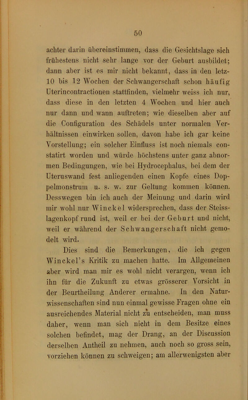 achter darin ühereinstimmen, dass die Gesichtslage sich frühestens nicht sehr lange vor der Geburt ausbildet; dann aber ist es mir nicht bekannt, dass in den letz- 10 bis 12 Wochen der Schwangerschaft schon häufig Uterincontractionen stattfinden, vielmehr weiss ich nur, dass diese in den letzten 4 Wochen und hier auch nur dann und wann auftreten; wie dieselben aber auf die Configuration des Schädels unter normalen Ver- hältnissen einwirken sollen, davon habe ich gar keine Vorstellung; ein solcher Einfluss ist noch niemals con- statirt worden und würde höchstens unter ganz abnor- men Bedingungen, wie bei Hydrocephalus, bei dem der Uteruswand fest anliegenden einen Kopfe eines Dop- pelmonstrum u. s. w. zur Geltung kommen können. Desswegen bin ich auch der Meinung und darin wird mir wohl nur Winckel widersprechen, dass der Steiss- lagenkopf rund ist, weil er bei der Geburt und nicht, weil er während der Schwangerschaft nicht gemo- delt wird. Dies sind die Bemerkungen, die ich gegen Win ekel’s Kritik zu machen hatte. Im Allgemeinen aber wird man mir es wohl nicht verargen, wenn ich ihn für die Zukunft zu etwas grösserer Vorsicht in der Beurtheilung Anderer ermahne. In den Natur- wissenschaften sind nun einmal gewisse Fragen ohne ein ausreichendes Material nicht zu entscheiden, man muss daher, wenn man sich nicht in dem Besitze eines solchen befindet, mag der Drang, an der Discussion derselben Antheil zu nehmen, auch noch so gross sein, vorziehen können zu schweigen; am allerwenigsten aber