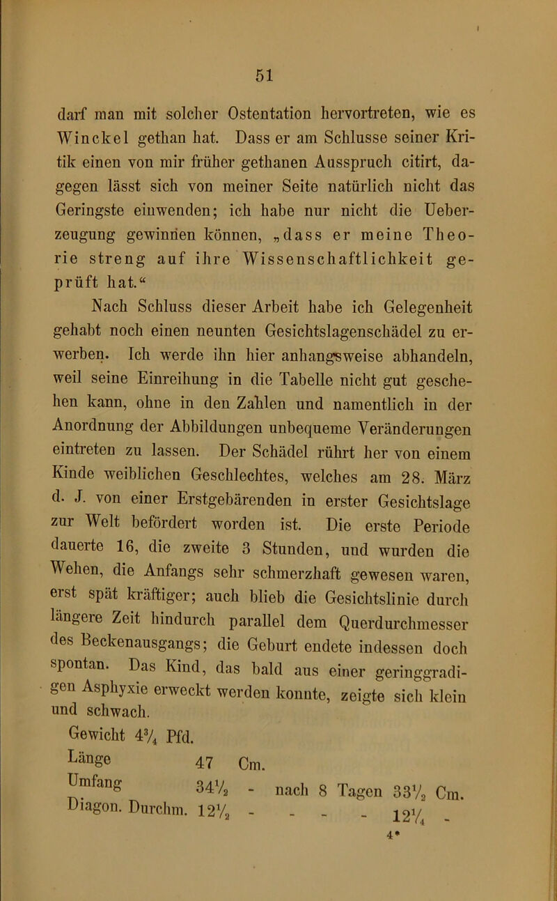 I 51 darf man mit solcher Ostentation hervortreten, wie es Win ekel gethan hat. Dass er am Schlüsse seiner Kri- tik einen von mir früher gethanen Ausspruch citirt, da- gegen lässt sich von meiner Seite natürlich nicht das Geringste eiuwenden; ich habe nur nicht die Ueber- zeugung gewinnen können, „dass er meine Theo- rie streng auf ihre Wissenschaftlichkeit ge- prüft hat.“ Nach Schluss dieser Arbeit habe ich Gelegenheit gehabt noch einen neunten Gesichtslagenschädel zu er- werben. Ich werde ihn hier anhangsweise abhandeln, weil seine Einreihung in die Tabelle nicht gut gesche- hen kann, ohne in den Zahlen und namentlich in der Anordnung der Abbildungen unbequeme Veränderungen eintreten zu lassen. Der Schädel rührt her von einem Kinde weiblichen Geschlechtes, welches am 28. März d. J. von einer Erstgebärenden in erster Gesichtslage zur Welt befördert worden ist. Die erste Periode dauerte 16, die zweite 3 Stunden, und wurden die Wehen, die Anfangs sehr schmerzhaft gewesen waren, erst spät kräftiger; auch blieb die Gesichtslinie durch längere Zeit hindurch parallel dem Querdurchmesser des Beckenausgangs; die Geburt endete indessen doch spontan. Das Kind, das bald aus einer geringgradi- gen Asphyxie erweckt werden konnte, zeigte sich klein und schwach. Gewicht 4% Pfd. Länge 47 Umfang 341/^ . Diagon. Durchm. 12V2 - 4* nach 8 Tagen 33V2 Cm. - - - 12% -