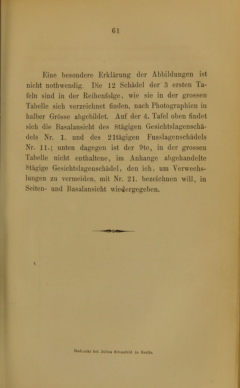 Eine besondere Erklärung der Abbildungen ist nicht nothwendig. Die 12 Schädel der'3 ersten Ta- feln sind in der Reihenfolge, wie sie in der grossen Tabelle sich verzeichnet finden, nach Photographien in halber Grösse abgebildet. Auf der 4. Tafel oben findet sich die Basalansicht des Stägigen Gesichtslagenschä- dels Nr. 1. und des 21tägigen Fusslagenschädels Nr. 11.; unten dagegen ist der 9te, in der grossen Tabelle nicht enthaltene, im Anhänge abgehandelte Stägige Gesichtslagenschädel, den ich, um Verwechs- lungen zu vermeiden, mit Nr. 21. bezeichnen will, in Seiten- und Basalansicht wiedergegeben. s Qediackl bei Julius 8ittonfoId ln Berlin.