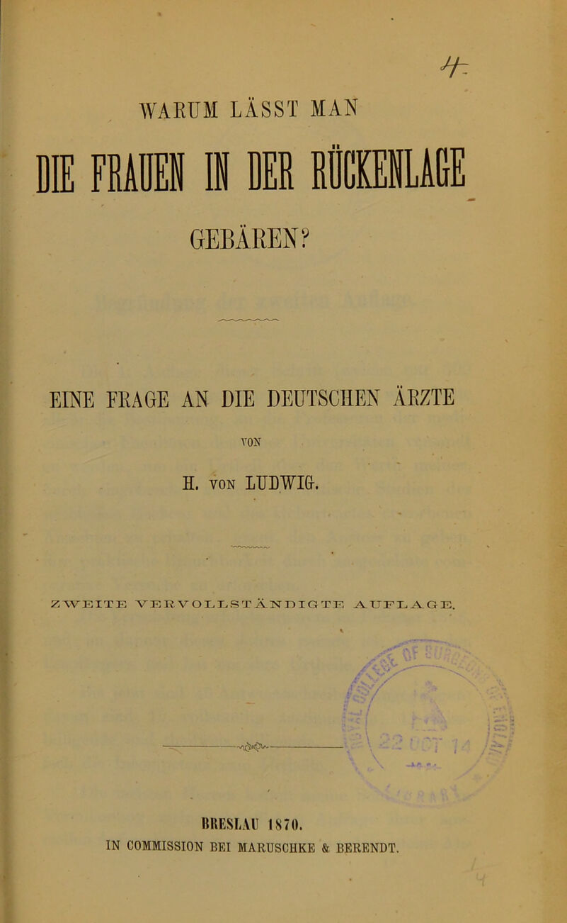 WAEÜM LÄSST MAN EINE FRAGE AN DIE DEUTSCHEN ÄRZTE VON H. VON LUDWI&. ZWEITE VER VOEESTÄNEIGTE ^EEE^GE. BUESLAU 1870. IN COMMISSION BEI MARUSCHKE & BERENDT.