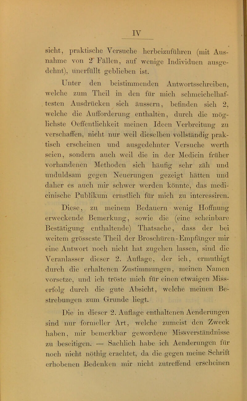 siclit, praktisclie Versuche herheizuführen (mit Aus- nahme von 2 Fällen, auf wenio’e Individuen aus^’e- O O dehnt), unerfüllt gehliehen ist. Unter den heistimmenden Antwortsschreihen, welche zum Theil in den für mich schmeichelhaf- testen Ausdrücken sich äussern, hefinden sich 2, welche die Aufforderung enthalten, durch die mo‘j’- Heilste Oeffentlichkeit meinen Ideen Verhreitung zu verschaffen, nicht nur weil dieselhen vollständig prak- tisch erscheinen und ausgedehnter Versuche Avertli seien, sondern auch lA-eil die in der Medicin früher vorhandenen Methoden sich häufig sehr zäh und unduldsam gegen Neuerungen gezeigt hätten und daher es auch mir schwer Averden könnte, das medi- cinische Publikum ernstlich für mich zu interessiren. Diese, zu meinem Bedauern Avenig Hoffnung erAveckende Bemerkung, sowie die (eine scheinbare Bestätigung enthaltende) Thatsache, dass der bei weitem grösseste Theil der Broschüren-Empfänger mir eine AntAvort noch nicht hat zugehen lassen, sind die Veranlasser dieser 2. Auflage, der ich, ermuthigt durch die erhaltenen Zustimmungen, meinen Namen vorsetze, und ich tröste mich für einen etwaigen Miss- erfolg durch die gute Absicht, welche meinen Be- strebungen zum Grunde liegt. Die in dieser 2. Auflage enthaltenen Aenderungen sind nur formeller Art, AA^elche zumeist den ZAveck haben, mir bemerkbar geAvordene Missverständnisse zu beseitigen. — Sachlich habe ich Aenderungen für noch nicht nöthig erachtet, da die gegen meine Schrift erhobenen Bedenken mir nicht zutreffend erscheinen