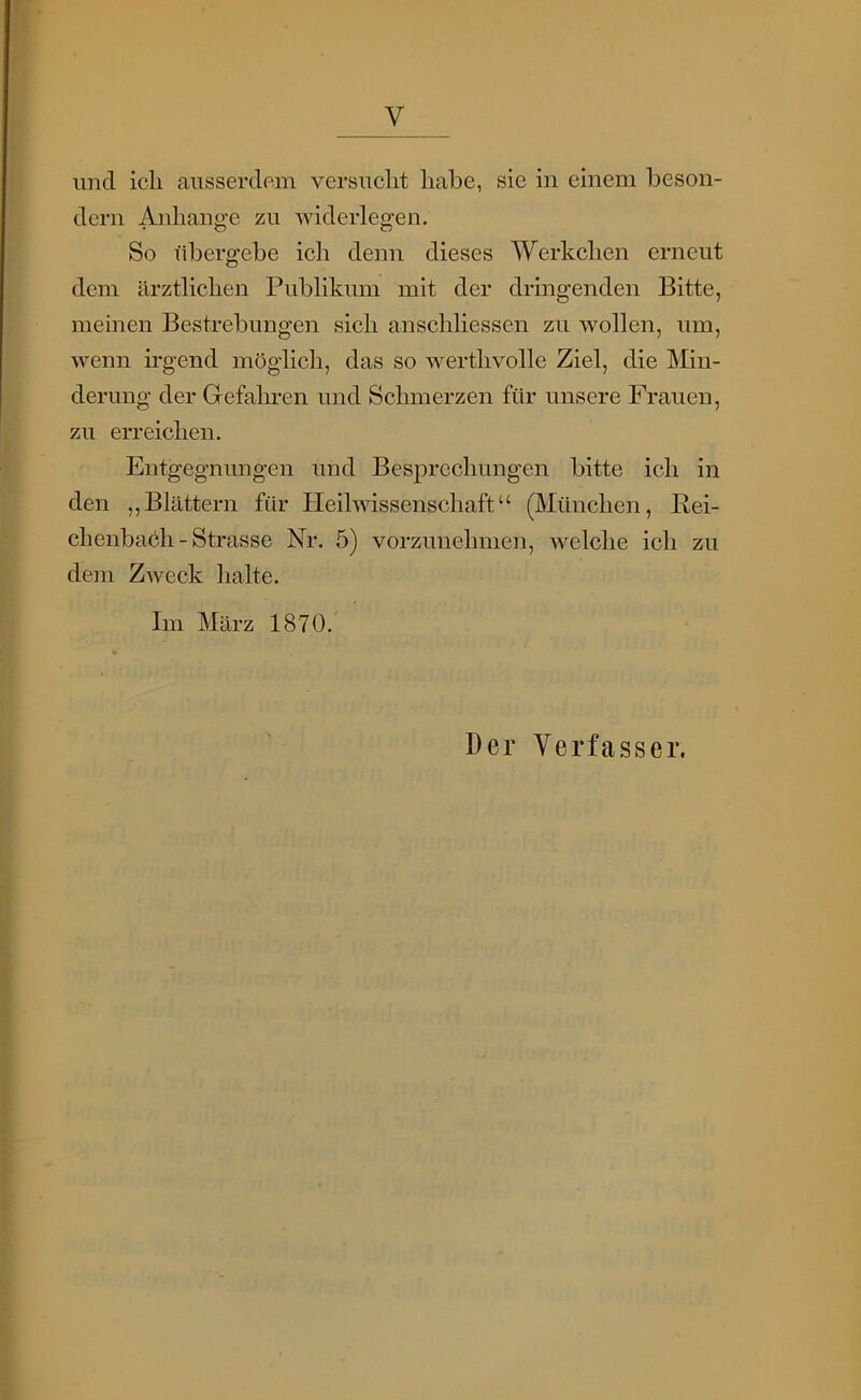 und ich ausserdem versucht habe, sie in einem beson- dern Anhänge zu widerlegen. So übergebe ich denn dieses Werkchen erneut dem ärztlichen Publikum mit der dringenden Bitte, meinen Bestrebungen sich anschliessen zu Avollen, um, wenn irgend möglich, das so werthvolle Ziel, die Min- derung der Gefahren und Schmerzen für unsere Frauen, zu erreichen. Entgegnungen und Besprechungen bitte ich in den „Blättern für Heilwissenschaft“ (München, Rei- ch enbaöli - Strasse Nr. 5) vorzuuehmen, Avelche ich zu dem ZAveck halte. Im März 1870. Der Verfasser.