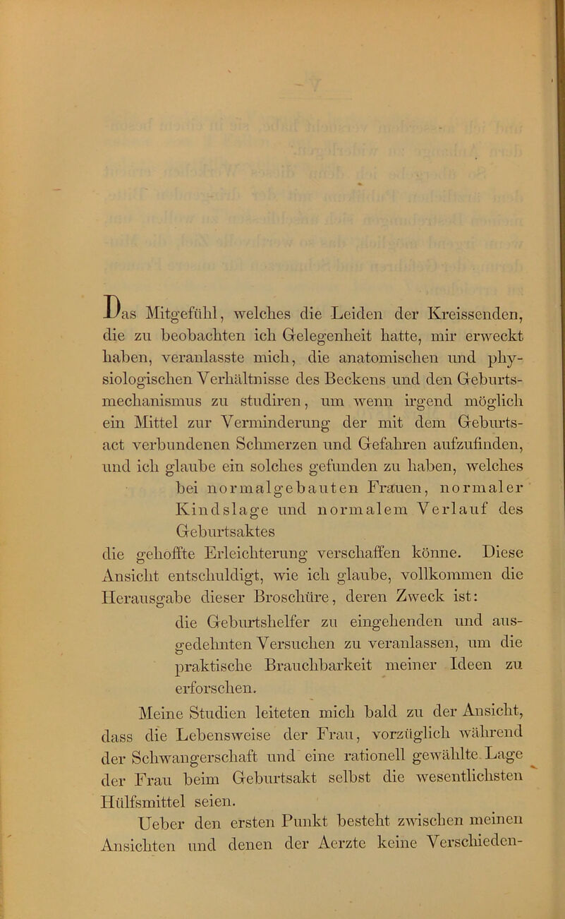 Das Mitgefülil, welclies die Leiden der Kreissenden, die zu beobachten ich Grelegenheit hatte, mir erweckt haben, veranlasste mich, die anatomischen und phy- siologischen Verhältnisse des Beckens nnd den Gebnrts- mechanismns zu stndiren, um wenn irgend möglich ein Mittel zur Verminderung der mit dem Geburts- act verbundenen Schmerzen und Gefahren aufzutinden, und ich glaube ein solches gefunden zu haben, welches bei normalgebauten Frauen, normaler Kindslage und normalem Verlauf des Geburtsaktes die gehoffte Erleichterung verschaffen könne. Diese Ansicht entschuldigt, wie ich glaube, vollkommen die Herauso-abe dieser Broschüre, deren Zweck ist: die Geburtshelfer zu eingehenden und aus- gedehnten Versuchen zu veranlassen, um die praktische Brauchbarkeit meiner Ideen zu erforschen. Meine Studien leiteten mich bald zu der Ansicht, dass die Lebensweise der Frau, vorzüglich während der Schwangerschaft und eine rationell gewählte, Lage der Frau beim Geburtsakt selbst die wesentlichsten Hülfsmittel seien. Ueber den ersten Punkt besteht zwischen meinen Ansichten und denen der Aerzte keine Verschieden-