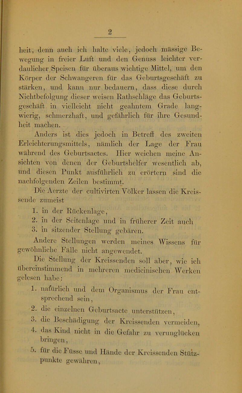 heit, denn auch ich halte viele, jedoch massige Be- 'weo'iino; in freier Luft und den Glenuss leichter ver- daulicher Speisen für überaus wichtige Mittel, um den Körper der Schwangeren für das Geburtsgeschäft zu stärken, und kann nur bedauern, dass diese durch Nichtbefolgung dieser weisen Rathschläge das Geburts- geschäft in vielleicht nicht geahntem Grade lang- wierig, sclunerzhaft, und gefährlich für ihre Gesund- heit machen. Anders ist dies jedoch in Betreff des zweiten Erleichterungsmittels, nämlich der Lage der Frau während des Geburtsactes. Hier weichen meine An- sichten von denen der Geburtshelfer wesentlich ab, und diesen Punkt ausführlich zu erörtern sind die nachfolgenden Zeilen bestimmt. Die Aerzte der cultivirten Völker lassen die Kreis- sende zumeist 1. in der Rückenlao’e, 2. in der Seitenlage und in früherer Zeit auch 3. in sitzender Stellung gebären. Andere Stellungen werden meines Wissens ftlr gewöhnliche Fälle nicht angewendet. Die Stellung der Kreissenden soll aber, wie ich übereinstimmend in melmeren medicinischen Werken gelesen habe: 1. nafürlich und dem Organismus der Frau ent- sprechend sein, 2. die einzelnen Gcburtsactc untcrstfitzen, o. die Beschädigung der Kreissenden vermeiden, 4. das Kind iiiclit in die Gefahr zu vcrunglilckcn bringen, o. für die Füsse und Hände der Kreissenden Stütz- punkte gewähren,