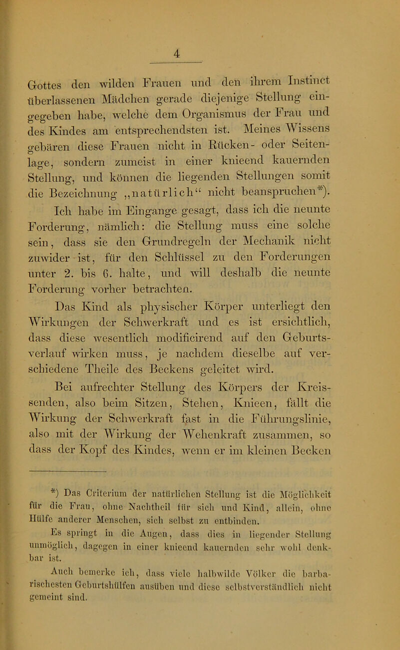 Gottes den wilden Frauen und den ilircm Instinct überlassenen Mädclien gerade diejenige Stellung ein- gegeben habe, welche dem Organismus der Frau und des Kindes am entsprechendsten ist. Meines Wissens gebären diese Frauen nicht in Rücken- oder Seiten- lage, sondern zumeist in einer knieend kauernden Stellung, und können die liegenden Stellungen somit die Bezeichnung ,,natürlich“ nicht beanspruchen*). Ich habe im Eingänge gesagt, dass ich die neunte Forderung, nämlich: die Stellung muss eine solche sein, dass sie den Grundregeln der Mechanik nicht zuwider ist, für den Schlüssel zu den Forderungen unter 2. bis 6. halte, und will deshalb die neunte Forderung vorher betrachten. Das Kind als physischer Körper unterliegt den Wirkungen der Schwerkraft und es ist ersichtlich, dass diese wesentlich modificirend auf den Geburts- verlauf wirken muss, je nachdem dieselbe auf ver- schiedene Theile des Beckens geleitet wh*d. Bei aufrechter Stellung des Körpers der Kreis- senden, also beim Sitzen, Stehen, Knieen, fällt die Wirkung der Schwerkraft fast in die Füln-ungslinie, also mit der Wirkung der Wehenkraft zusammen, so dass der Kopf des Kindes, wenn er im kleinen Becken *) Das Criteriiim der natürlichen Stellung ist die Mögliehkeit für die Frau, ohne Nachtheil für sich und Kind, allein, ohne Hülfe anderer Menschen, sieh selbst zu entbinden. Es springt in die Augen, dass dies in liegender Stellung umnoglich, dagegen in einer knicend kauernden sehr wohl denk- bar ist. Auch bemerke ich, dass viele halbwilde Völker die barba- rischesten Geburtshülfen ausüben und diese selbstverständlich nicht gemeint sind.