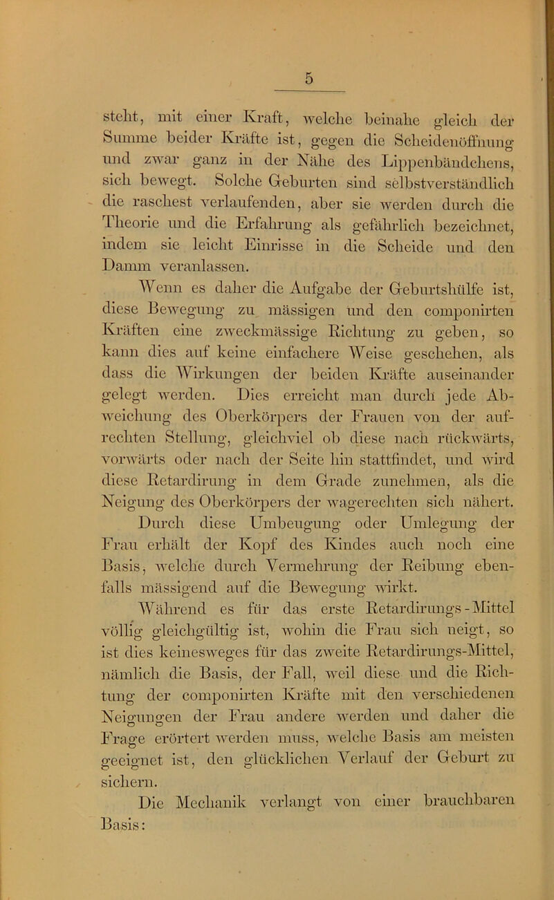 stellt, mit einer Kraft, Avelclie beiiialie gleich der Suiiime beider Kräfte ist, gegen die Sclieidenöfifnung und zwar ganz in der Nälie des Lippenbändchens, sich bewegt. Solche Grebnrten sind selbstverständlich - die raschest verlaufenden, aber sie werden durch die riieorie und die Erfahrung als gefährlich bezeichnet, indem sie leicht Einrisse in die Scheide und den Damm veranlassen. Wenn es daher die Aufgabe der Greburtshiilfe ist, diese Bewegung zu massigen und den componirten Kräften eine zweckmässige Richtung zu geben, so kann dies aut keine einfachere Weise o-eschehen, als dass die Wirkungen der beiden Knälfte auseinander gelegt werden. Dies erreicht man durch jede Ab- weichung des Oberkörpers der Frauen von der auf- rechten Stellung, gleichviel ob diese nach rückwärts, vorwärts oder nach der Seite hin stattfindet, und wird diese Retardirung in dem Grade zimehmen, als die Neigung des Oberkörpers der wagerechten sich nähert. Durch diese Umbeufjuno- oder Umleo-ung der Frau erhält der Kopf des Kindes auch noch eine Basis, welche durch Vermehrung der Reibung eben- falls mässigend auf die Bewegung ^Arkt. Während es für das erste Retardh'ungs - Mittel völlig gleichgültig ist, wohin die Frau sich neigt, so ist dies keinesweges für das zweite Retardirungs-Mittel, nämlich die Basis, der Fall, weil diese und die Rich- tung der componirten Ki’äfte mit den verschiedenen Neig;un2:en der Frau andere werden und daher die Frage erörtert werden muss, welche Basis am meisten geeignet ist, den glücklichen Verlauf der Geburt zu sichern. Die Mechanik verlangt von einer brauchbaren Basis: