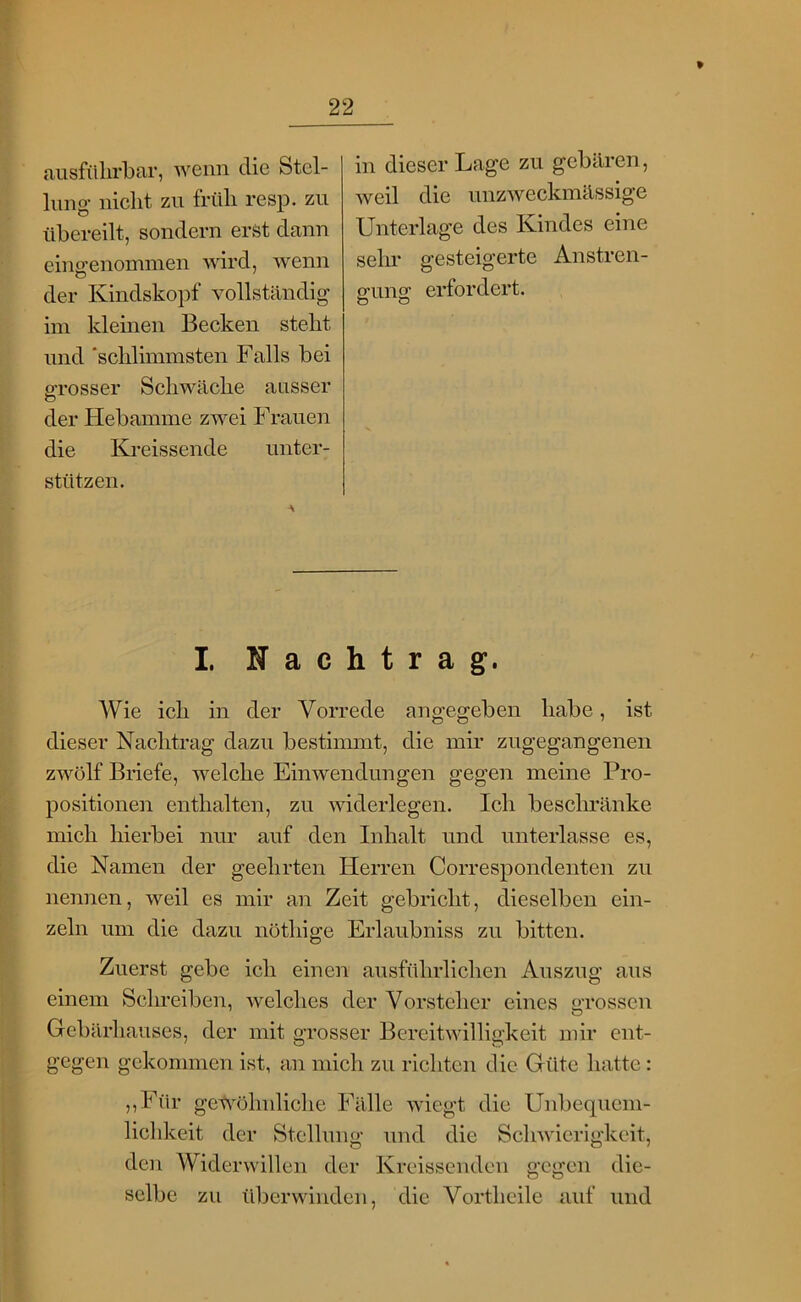 ausfülirbar, wenn die Stel- lung- nicht zu früh resp. zu übereilt, sondern erst dann eino-enommen wird, wenn der Kindskopf vollständig im kleinen Becken steht und ‘schlimmsten Falls bei p-rosser Schwäche ansser o der Hebamme zwei Frauen die Kreissende unter- stützen. in dieser Lage zu gebären, weil die nnzweckmässige Unterlage des Kindes eine sehr gesteigerte Anstren- p-uno^ erfordert. o O I Nachtrag. Wie ich in der Vorrede angegeben habe, ist dieser Nachtrag dazu bestimmt, die mir zugegangenen zwölf Briefe, welche Einwendungen gegen meine Pro- positionen enthalten, zu widerlegen. Ich beschränke mich hierbei nur auf den Inhalt und unterlasse es, die Namen der geehrten Herren Correspondenten zu nennen, weil es mir an Zeit gebricht, dieselben ein- zeln um die dazu nöthige Erlaubniss zu bitten. Zuerst gebe ich einen ausführlichen Auszug aus einem Schreiben, Avelches der Vorsteher eines grossen Gebärhauses, der mit grosser Bereitwilligkeit mir ent- gegen gekommen ist, an mich zu richten die Güte hatte: ,,Für gewöhnliche Fälle wiegt die Unbequem- lichkeit der Stellung und die Schwierigkeit, den Widerwillen der Kreissenden gegen die- selbe zu überwinden, die Vortheile auf und