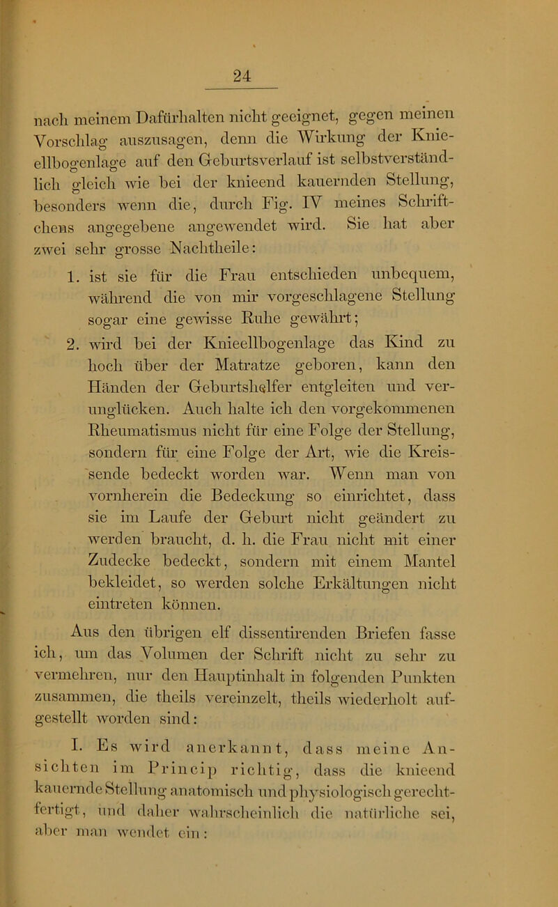 nach meinem Dafürhalten nicht geeignet, gegen meinen Vorschlag anszusagen, denn die Wirkung der Knie- ellhogenlage auf den Gebiirtsverlauf ist selbstverständ- lich gleich wie bei der knieend kauernden Stellung, besonders wenn die, durch Fig. IV meines Schrift- chens angegebene angewendet wird. Sie hat aber zwei sein' grosse Nachtheile: 1. ist sie für die Frau entschieden unbequem, während die von mir vorgeschlagene Stellung sogar eine gemsse Ruhe gewährt; 2. wird bei der Knieellbogenlage das Kind zu hoch über der Matratze geboren, kann den Händen der Greburtshelfer entgleiten und ver- unglücken. Auch halte ich den vorgekommenen Rheumatismus nicht für eine Folge der Stellung, sondern für eine Folge der Art, wie die Eh'eis- 'sende bedeckt worden war. Wenn man von vornherein die Bedeckung so einrichtet, dass sie im Laufe der Greburt nicht geändert zu werden braucht, d. h. die Frau nicht mit einer Zudecke bedeckt, sondern mit einem Mantel bekleidet, so werden solche Erkältungen nicht eintreten können. Aus den übrigen elf dissentirenden Briefen fasse ich, um das Volumen der Schrift nicht zu sehr zu vermehren, nur den Hauptinhalt in folgenden Punkten zusammen, die theils vereinzelt, theils wiederholt auf- gestellt worden sind: I. Es wird anerkannt, dass meine An- sichten im Princip richtig, dass die knieend kauernde Stellung anatomisch und physiologisch gerecht- fertigt, und daher wahrscheinlich die natürliche sei, al)cr man wendet ein :