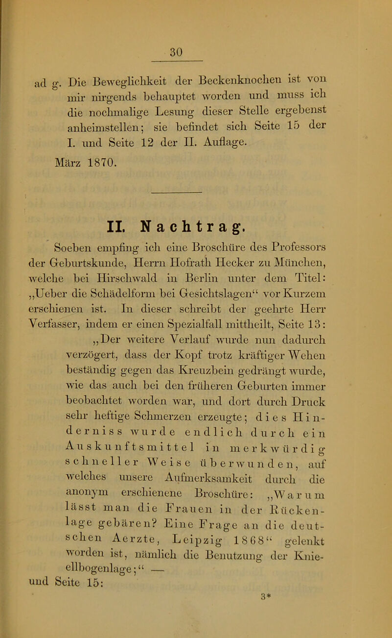 ad g. Die Bewegliclikeit der Beckenknoclien ist von mir nirgends behauptet worden und muss ich die nochmalige Lesung dieser Stelle ergebenst anheimstellen; sie befindet sich Seite 15 der I. und Seite 12 der II. Auflage. März 1870. II. Nachtrag. Soeben empfing ich eine Broschüre des Professors der Geburtskunde, Herrn Hofrath Hecker zu München, welche bei Hirschwald in Berlin unter dem Titel: ,,lieber die Schädelform bei Gesichtslagen“ vor Kurzem erschienen ist. In dieser sclweibt der geehi’te Herr Vei-fasser, indem er einen Spezialfall mittheilt, Seite 13: ,,Der weitere Verlauf wurde nun dadurch verzögert, dass der Kopf trotz kräftiger Wehen beständig gegen das Ki-euzbein gedrängt wurde, >vie das auch bei den früheren Geburten immer beobachtet worden war, und dort durch Druck sehr heftige Schmerzen erzeugte; diesHin- d e r nis s wurde endlich durch ein Au s ku n f t s m i 11 e 1 in merkwürdig schneller Weise überwunden, auf welches unsere Aufmerksamkeit durch die anonym erschienene Broschüre: „Warum lässt man die Frauen in der Rücken- 1 age gebären? Eine Frage an die deut- schen Aerzte, Leipzig 1868“ gelenkt worden ist, nämlich die Benutzung der Knie- ellbogenlage; “ — und Seite 15: 3*