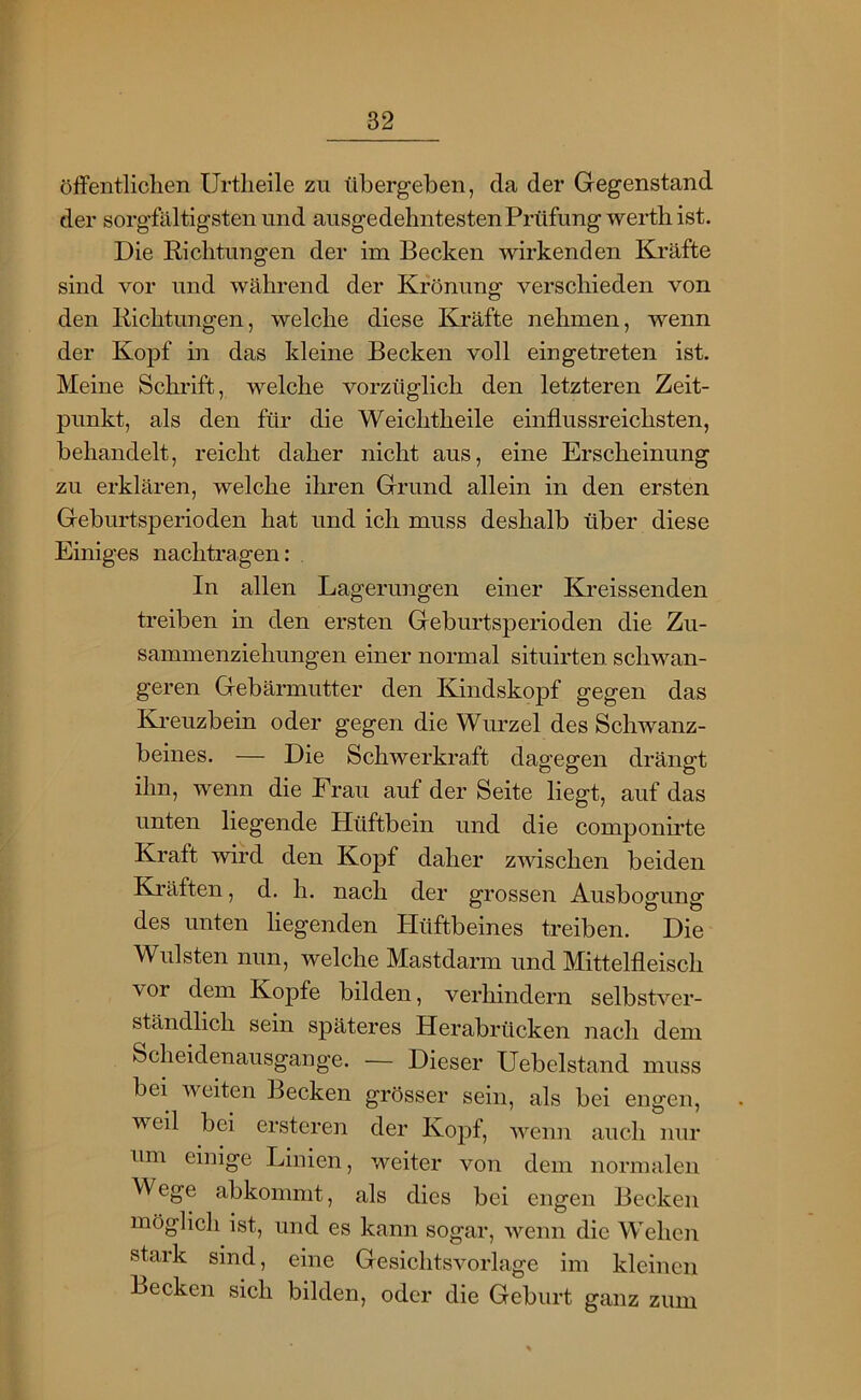 öffentlichen Urtlieile zu übergeben, da der Gegenstand der sorgfältigsten und ausgedehntesten Prüfung wertli ist. Die Richtungen der im Becken wirkenden Kräfte sind vor und während der Krönung verschieden von den Richtungen, welche diese Kräfte nehmen, wenn der Kopf in das kleine Becken voll ein getreten ist. Meine Schrift, welche vorzüglich den letzteren Zeit- punkt, als den für die Weichtheile einflussreichsten, behandelt, reicht daher nicht aus, eine Erscheinung zu erklären, welche ihren Grund allein in den ersten Geburtsperioden hat und ich muss deshalb über diese Einiges nachtragen: In allen Lagerungen einer Kreissenden treiben in den ersten Geburtsperioden die Zu- sammenziehungen einer normal situirten schwan- geren Gebärmutter den Kindskopf gegen das Ki-euzbein oder gegen die Wurzel des Schwanz- beines. — Die Schwerkraft dagegen drängt ihn, wenn die Frau auf der Seite hegt, auf das unten hegende Hüftbein und die componirte Kraft wird den Kopf daher zwischen beiden Kräften, d. h. nach der grossen Ausbogung des unten hegenden Hüftbeines treiben. Die Wülsten nun, welche Mastdarm und Mittelfleisch vor dem Kopfe bilden, verhindern selbstver- ständlich sein späteres Herabrücken nach dem Scheidenausgange. — Dieser Uebelstand muss bei weiten Becken grösser sein, als bei engen, weil bei ersteren der Kopf, Avenn auch nur um einige Linien, weiter von dem normalen Wege abkommt, als dies bei engen Becken möglich ist, und es kann sogar, wenn die Wehen stark sind, eine Gesichtsvorlage im kleinen Becken sich bilden, oder die Geburt ganz zum