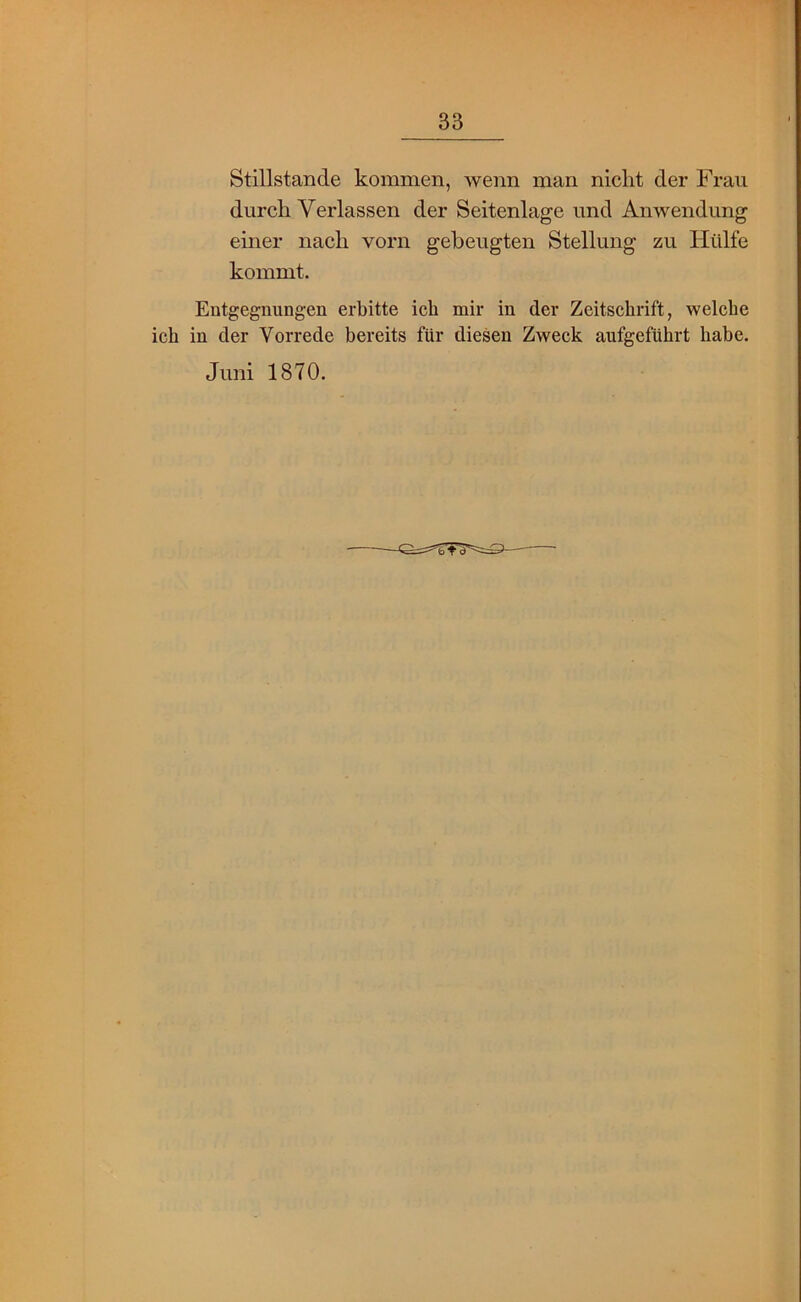 Stillstände kommen, wenn man nicht der Frau durch Verlassen der Seitenlage und Anwendung einer nach vorn gebeugten Stellung zu Hülfe kommt. Entgegnungen erbitte ich mir in der Zeitschrift, welche ich in der Vorrede bereits für diesen Zweck aufgeführt habe. Juni 1870.