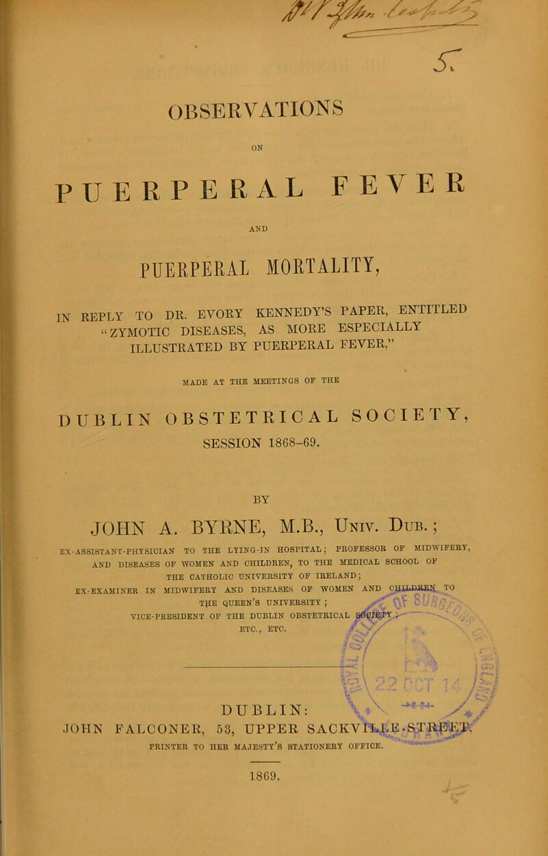 OBSERVATIONS ON p u E R P E R A L F E V E R AND PUERPERAL MORTALITY, IN REPLY TO DR. EVORY KENNEDY’S PAPER, ENTITLED “ZYMOTIC DISEASES, AS MORE ESPECIALLY' ILLUSTRATED BY PUERPERAL FEVER,” MADE AT THE MEETINGS OF THE DUBLIN OBSTETRICAL SOCIETY, SESSION 1868-69. BY JOHN A. BYRNE, M.B., Univ. Dub. ; EX-ASSISTANT-PHYSICIAN TO THE LYING-IN HOSPITAL; PEOFESSOB OF MIDWIFERY, AND DISEASES OF WOMEN AND CHILDREN, TO THE MEDICAL SCHOOL OF THE CATHOLIC UNIVERSITY OF IRELAND; EX-EXAMINER IN MIDWIFERY AND DISEASES OF WOMEN AND CHILDREN TO T£E QUEEN’S UNIVERSITY ; VICE-PRESIDENT OF THE DUBLIN OBSTETRICAL ETC., ETC. i>- _ „ lr- hcr»\ 2? p }£ !><• DUBLIN: JOHN FALCONER, 53, UPPER SACKVILLE -STREET. PRINTER TO HER MAJESTY’S STATIONERY OFFICE. 1869.