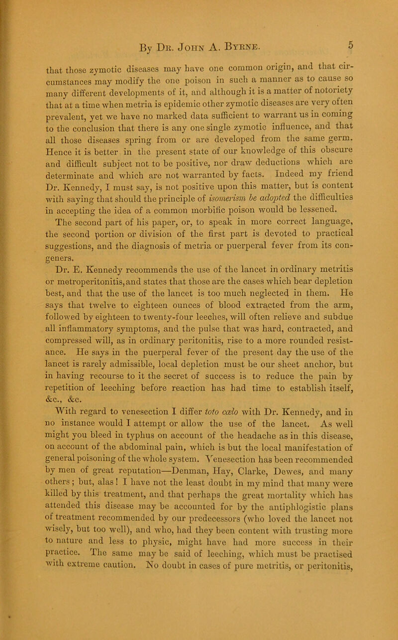 that those zymotic diseases may have one common origin, and that cir- cumstances may modify the one poison in such a manner as to cause so many different developments of it, and although it is a matter of notoriety that at a time when metria is epidemic other zymotic diseases are very often prevalent, yet we have no marked data sufficient to warrant us in coming to the conclusion that there is any one single zymotic influence, and that all those diseases spring from or are developed from the same germ. Hence it is better in the present state of our knowledge of this obscure and difficult subject not to be positive, nor draw deductions which are determinate and which are not warranted by facts. Indeed my friend Dr. Kennedy, I must say, is not positive upon this matter, but is content with saying that should the principle of isomerism he adopted the difficulties in accepting the idea of a common morbiiic poison would be lessened. The second part of his paper, or, to speak in more correct language, the second portion or division of the first part is devoted to practical suggestions, and the diagnosis of metria or puerperal fever from its con- geners. Dr. E. Kennedy recommends the use of the lancet in ordinary metritis or metroperitonitis, and states that those are the cases which bear depletion best, and that the use of the lancet is too much neglected in them. He says that twelve to eighteen ounces of blood extracted from the arm, followed by eighteen to twenty-four leeches, will often relieve and subdue all inflammatory symptoms, and the pulse that was hard, contracted, and compressed will, as in ordinary peritonitis, rise to a more rounded resist- ance. He says in the puerperal fever of the present day the use of the lancet is rarely admissible, local depletion must be our sheet anchor, but in having recourse to it the secret of success is to reduce the pain by repetition of leeching before reaction has had time to establish itself, &c., &c. With regard to venesection I differ toto ccelo with Dr. Kennedy, and in no instance would I attempt or allow the use of the lancet. As well might you bleed in typhus on account of the headache as in this disease, on account of the abdominal pain, which is but the local manifestation of general poisoning of the whole system. Venesection has been recommended by men of great reputation—Denman, Hay, Clarke, Dewes, and many others ; but, alas ! I have not the least doubt in my mind that many were killed by this treatment, and that perhaps the great mortality which has attended this disease may be accounted for by the antiphlogistic plans of treatment recommended by our predecessors (who loved the lancet not wisely, but too well), and Avho, had they been content with trusting more to nature and less to physic, might have had more success in their practice. The same may be said of leeching, which must be practised with extreme caution. No doubt in cases of pure metritis, or peritonitis,