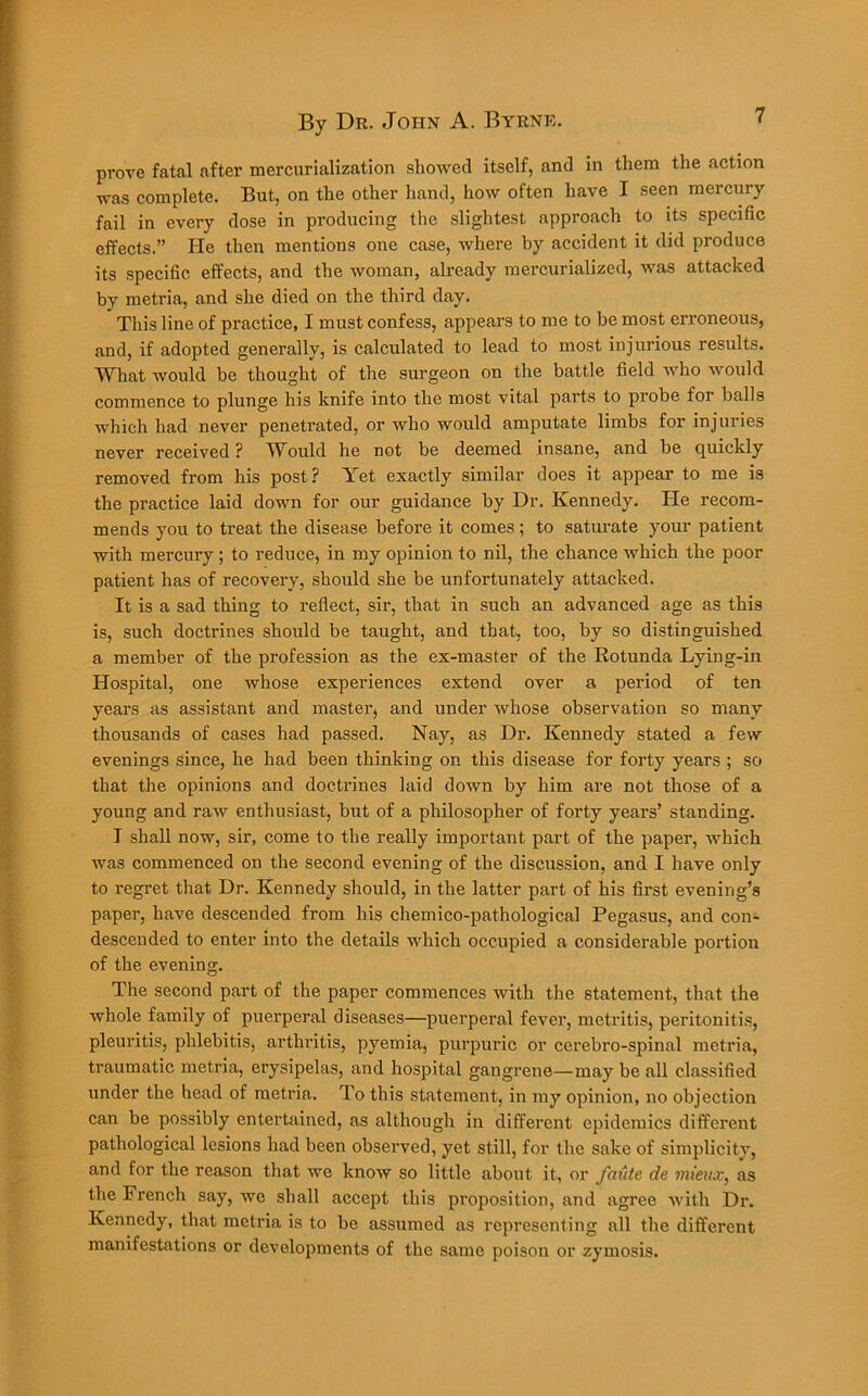 prove fatal after mercurialization showed itself, and in them the action was complete. But, on the other hand, how often have I seen mercury fail in every dose in producing the slightest approach to its specific effects.” He then mentions one case, where by accident it did produce its specific effects, and the woman, already mercurialized, was attacked by metria, and she died on the third day. This line of practice, I must confess, appears to me to be most erroneous, and, if adopted generally, is calculated to lead to most injurious results. What would be thought of the surgeon on the battle field who would commence to plunge his knife into the most vital parts to probe for balls which had never penetrated, or who would amputate limbs for injuries never received ? Would he not be deemed insane, and be quickly removed from his post? Yet exactly similar does it appear to me is the practice laid down for our guidance by Dr. Kennedy. He recom- mends you to treat the disease before it comes; to saturate your patient with mercury; to reduce, in my opinion to nil, the chance which the poor patient has of recovery, should she be unfortunately attacked. It is a sad thing to reflect, sir, that in such an advanced age as this is, such doctrines should be taught, and that, too, by so distinguished a member of the profession as the ex-master of the Rotunda Lying-in Hospital, one whose experiences extend over a period of ten years as assistant and master, and under whose observation so many thousands of cases had passed. Nay, as Dr. Kennedy stated a few evenings since, he had been thinking on this disease for forty years ; so that the opinions and doctrines laid down by him are not those of a young and raw enthusiast, but of a philosopher of forty years’ standing. I shall now, sir, come to the really important part of the paper, which was commenced on the second evening of the discussion, and I have only to regret that Dr. Kennedy should, in the latter part of his first evening’s paper, have descended from his chemico-pathological Pegasus, and con- descended to enter into the details which occupied a considerable portion of the evening. The second part of the paper commences with the statement, that the whole family of puerperal diseases—puerperal fever, metritis, peritonitis, pleuritis, phlebitis, arthritis, pyemia, purpuric or cerebro-spinal metria, traumatic metria, erysipelas, and hospital gangrene—may be all classified under the head of metria. To this statement, in my opinion, no objection can be possibly entertained, as although in different epidemics different pathological lesions had been observed, yet still, for the sake of simplicity, and for the reason that we know so little about it, or faute de mieux, as the French say, we shall accept this proposition, and agree with Dr. Kennedy, that metria is to be assumed as representing all the different manifestations or developments of the same poison or zymosis.