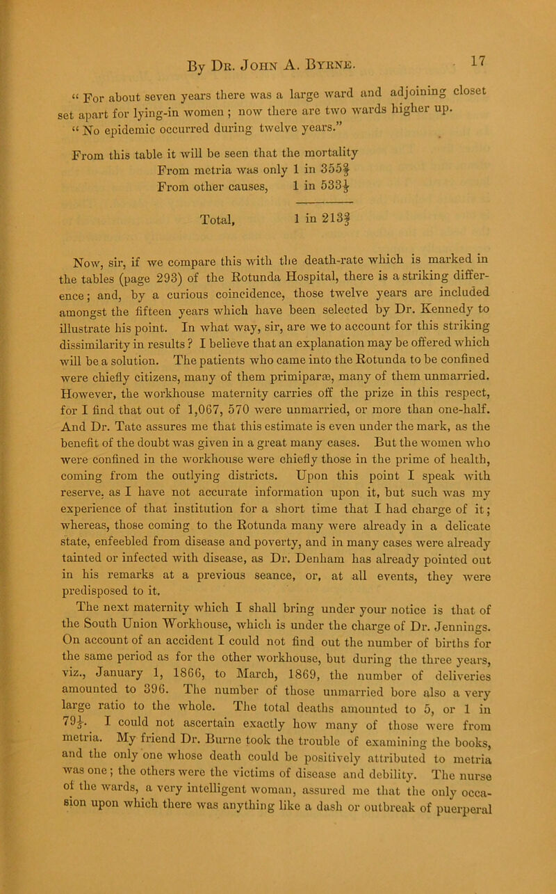 “ For about seven years there was a large ward and adjoining closet set apart for lying-in women ; now there are two wards higher up. “ No epidemic occurred during twelve years.” From this table it will be seen that the mortality From mctria was only 1 in 355§ From other causes, 1 in 533-^ Total, 1 in 213§ Now, sir, if we compare this with the death-rate which is marked in the tables (page 293) of the Rotunda Hospital, there is a striking differ- ence ; and, by a curious coincidence, those twelve years are included amongst the fifteen years which have been selected by Dr. Kennedy to illustrate his point. In what way, sir, are we to account for this striking dissimilarity in results ? I believe that an explanation may be offered which will be a solution. The patients who came into the Rotunda to be confined were chiefly citizens, many of them primipar®, many of them unmarried. However, the wox-khouse maternity carries off the prize in this respect, for I find that out of 1,067, 570 were unmarried, or more than one-half. And Dr. Tate assures me that this estimate is even under the mark, as the benefit of the doubt was given in a great many cases. But the women who were confined in the workhouse were chiefly those in the prime of health, coming from the outlying districts. Upon this point I speak with reserve, as I have not accurate information upon it, but such was my experience of that institution for a short time that I had charge of it; whereas, those coming to the Rotunda many were already in a delicate state, enfeebled from disease and poverty, and in many cases were already tainted or infected with disease, as Dr. Denham has already pointed out in his remarks at a previous seance, or, at all events, they were predisposed to it. The next maternity which I shall bring under your notice is that of the South Union TVbrkhouse, which is under the charge of Dr. Jennings. On account of an accident I could not find out the number of births for the same period as for the other workhouse, but during the three years, viz., January 1, 1866, to March, 1869, the number of deliveries amounted to o96. Jhe number of those unmarried bore also a very large ratio to the whole. The total deaths amounted to 5, or 1 in 79£. I could not ascertain exactly how many of those were from metiia. My friend Dr. Burne took the trouble of examining the books, and the only one whose death could be positively attributed to metria was one; the others were the victims of disease and debility. The nurse of the wards, a very intelligent woman, assured me that the only occa- sion upon which there was anything like a dash or outbreak of puerperal