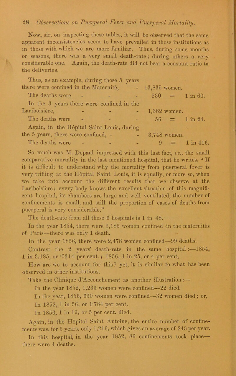 Now, sir, on inspecting these tables, it will be observed that the same apparent inconsistencies seem to have prevailed in those institutions as in those with which we are more familiar. Thus, during some months or seasons, there was a very small death-rate; during others a very considerable one. Again, the death-rate did not bear a constant ratio to the deliveries. Thus, as an example, during those 5 years there were confined in the Maternite, The deaths were - In the 3 years there were confined in the Lariboisikre, - The deaths were - Again, in the Ilopital Saint Louis, during the 5 years, there were confined, - The deaths were - 13,836 women. 230 = 1 in 60. 1,382 women. 56 = 1 in 24. 3,748 women. 9 = 1 in 416. So much was M. Depaul impressed with this last fact, i.e., the small comparative mortality in the last mentioned hospital, that he writes, “ If it is difficult to understand why the mortality from puerperal fever is very trifling at the Ilopital Saint Louis, it is equally, or more so, when we take into account the different results that we observe at the Lariboisiere; every body knows the excellent situation of this magnifi- cent hospital, its chambers are large and w'ell ventilated, the number of confinements is small, and still the proportion of cases of deaths from puerperal is very considerable.” The death-rate from all these 6 hospitals is 1 in 48. In the year 1854, there were 3,185 women confined in the maternites of Paris—there was only 1 death. In the year 1856, there were 2,478 women confined—99 deaths. Contrast the 2 years’ death-rate in the same hospital:—1854, 1 in 3,185, or -0314 per cent, ; 1856, 1 in 25, or 4 per cent. How are we to account for this ? yet, it is similar to what has been observed in other institutions. Take the Clinique d’Accouchement as another illustration:— In the year 1852, 1,233 women were confined—22 died. In the year, 1856, 630 women were confined—32 women died; or, In 1852, 1 in 56, or 1-784 per cent. In 1856, 1 in 19, or 5 per cent. died. Again, in the Ilopital Saint Antoine, the entire number of confine- ments was, for 5 years, only 1,216, which gives an average of 243 per year. In this hospital, in the year 1852, 86 confinements took place— there were 4 deaths.