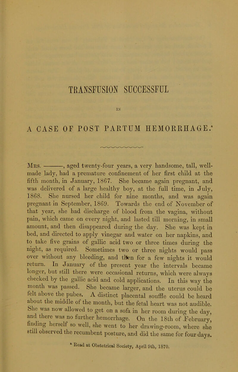 TRANSFUSION SUCCESSFUL IN A CASE OF POST PARTUM HEMORRHAGE. Mrs. , aged twenty-four years, a very handsome, tall, well- made lady, had a premature confinement of her first child at the fifth month, in January, 1867. She became again pregnant, and was delivered of a large healthy boy, at the full time, in July, 1868. She nursed her child for nine months, and was again pregnant in September, 1869. Towards the end of November of that year, she had discharge of blood from the vagina, without pain, which came on every night, and lasted till morning, in small amount, and then disappeared during the day. She was kept in bed, and directed to apply vinegar and water on her napkins, and to take five grains of gallic acid two or three times during the night, as required. Sometimes two or three nights Avould pass over without any bleeding, and then for a few nights it would return. In Januaiy of the present year the intervals became longer, but still there were occasional returns, which were always checked by the gallic acid and cold applications. In this way the month was passed. She became larger, and the uterus could be felt above the pubes. A distinct placental souffle could be heard about the middle of the month, but the fetal heart was not audible. She was now allowed to get on a sofa in her room during the day, and there was no further hemorrhage. On the 18th of .February, nding hciself so well, she went to her drawing-room, where she stil obsci ved the recumbent posture, and did the same for four days. * Read at Obstetrical Society, April 9tli, 1870.