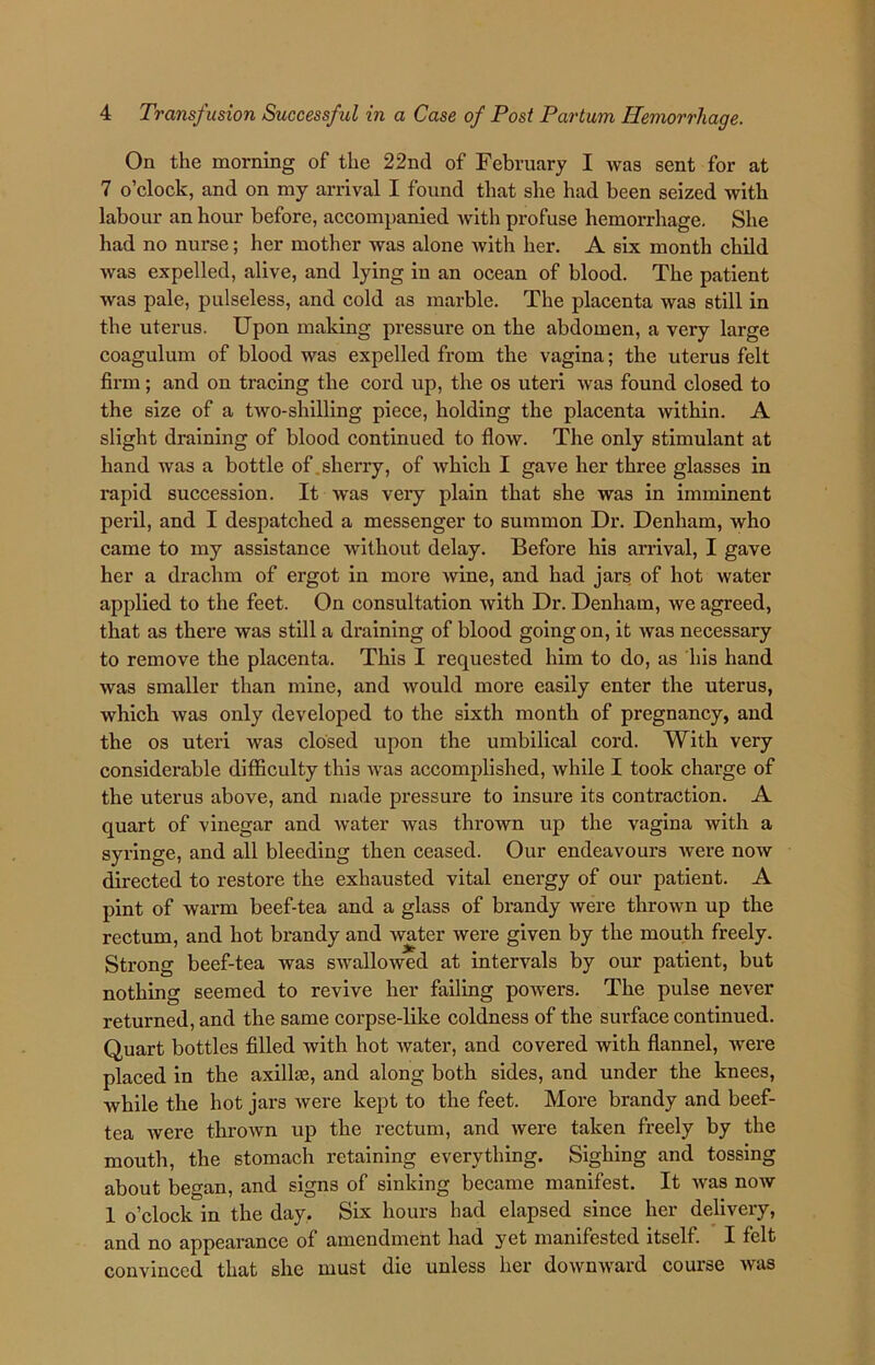 On the morning of the 22nd of February I was sent for at 7 o’clock, and on my arrival I found that she had been seized with labour an hour before, accompanied with profuse hemorrhage. She had no nurse; her mother was alone with her. A six month child was expelled, alive, and lying in an ocean of blood. The patient was pale, pulseless, and cold as marble. The placenta was still in the uterus. Upon making pressure on the abdomen, a very large coagulum of blood was expelled from the vagina; the uterus felt firm; and on tracing the cord up, the os uteri was found closed to the size of a two-shilling piece, holding the placenta within. A slight draining of blood continued to flow. The only stimulant at hand was a bottle of sherry, of which I gave her three glasses in rapid succession. It was very plain that she was in imminent peril, and I despatched a messenger to summon Dr. Denham, who came to my assistance without delay. Before his arrival, I gave her a drachm of ergot in more wine, and had jars of hot water applied to the feet. On consultation with Dr. Denham, we agreed, that as there was still a draining of blood going on, it was necessary to remove the placenta. This I requested him to do, as his hand was smaller than mine, and would more easily enter the uterus, which was only developed to the sixth month of pregnancy, and the os uteri was closed upon the umbilical cord. With very considerable difficulty this was accomplished, while I took charge of the uterus above, and made pressure to insure its contraction. A quart of vinegar and water was thrown up the vagina with a syringe, and all bleeding then ceased. Our endeavours were now directed to restore the exhausted vital energy of our patient. A pint of warm beef-tea and a glass of brandy were thrown up the rectum, and hot brandy and water were given by the mouth freely. Strong beef-tea was swallowed at intervals by our patient, but nothing seemed to revive her failing powers. The pulse never returned, and the same corpse-like coldness of the surface continued. Quart bottles filled with hot water, and covered with flannel, were placed in the axillae, and along both sides, and under the knees, while the hot jars were kept to the feet. More brandy and beef- tea were thrown up the rectum, and were taken freely by the mouth, the stomach retaining everything. Sighing and tossing about began, and signs of sinking became manifest. It was now 1 o’clock in the day. Six hours had elapsed since her delivery, and no appearance of amendment had yet manifested itself. I felt convinced that she must die unless her downward course was