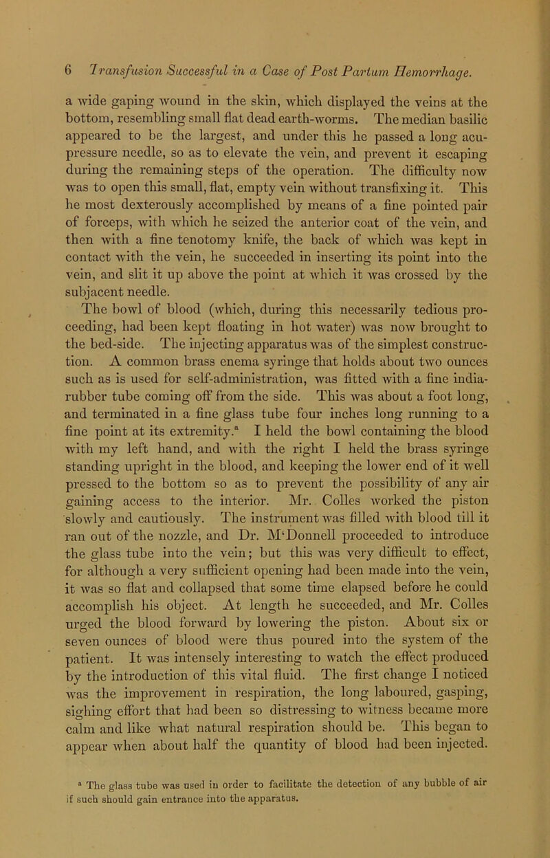a wide gaping wound in the skin, which displayed the veins at the bottom, resembling small flat dead earth-worms. The median basilic appeared to be the largest, and under this he passed a long acu- pressure needle, so as to elevate the vein, and prevent it escaping during the remaining steps of the operation. The difficulty now was to open this small, flat, empty vein without transfixing it. This he most dexterously accomplished by means of a fine pointed pair of forceps, with which he seized the anterior coat of the vein, and then with a fine tenotomy knife, the back of which was kept in contact with the vein, he succeeded in inserting its point into the vein, and slit it up above the point at which it was crossed by the subjacent needle. The bowl of blood (which, during this necessarily tedious pro- ceeding, had been kept floating in hot water) was now brought to the bed-side. The injecting apparatus was of the simplest construc- tion. A common brass enema syringe that holds about two ounces such as is used for self-administration, was fitted with a fine india- rubber tube coming off from the side. This was about a foot long, and terminated in a fine glass tube four inches long running to a fine point at its extremity.11 I held the bowl containing the blood with my left hand, and with the right I held the brass syringe standing upright in the blood, and keeping the lower end of it well pressed to the bottom so as to prevent the possibility of any air gaining access to the interior. Mr. Colles worked the piston slowly and cautiously. The instrument was filled with blood till it ran out of the nozzle, and Dr. M‘Donnell proceeded to introduce the glass tube into the vein; but this was very difficult to effect, for although a very sufficient opening had been made into the vein, it was so flat and collapsed that some time elapsed before he could accomplish his object. At length he succeeded, and Mr. Colies urged the blood forward by lowering the piston. About six or seven ounces of blood were thus poured into the system of the patient. It was intensely interesting to watch the effect produced by the introduction of this vital fluid. The first change I noticed was the improvement in respiration, the long laboured, gasping, sighing effort that had been so distressing to witness became more calm and like what natural respiration should be. This began to appear when about half the quantity of blood had been injected. a The glass tube was used in order to facilitate the detection of any bubble of air if such should gain entrance into the apparatus.