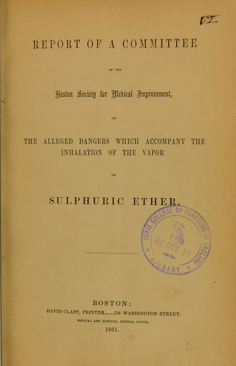 REPORT OF A COMMITTEE OF THE lesion SariGn for Steal Imptowt, ON THE ALLEGED DANGERS WHICH ACCOMPANY THE INHALATION OE THE VAPOR SULPHURIC BOSTON: DAVID CLAPP, PRINTER 334 WASHINGTON STREET. MEDICAL AND SURGICAL JOURNAL OFFICE. 1861.