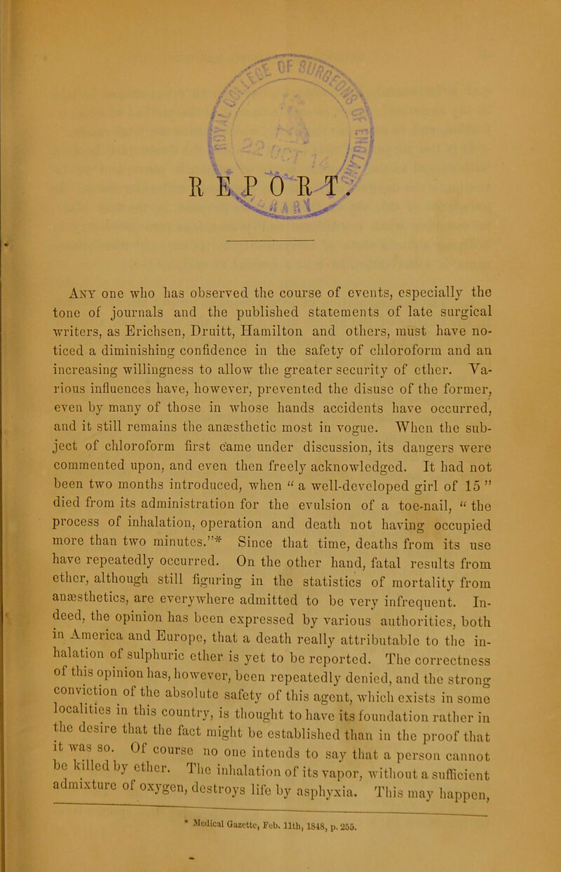 Is* /£/ REPORT. Vis /i Any one who has observed the course of events, especially the tone of journals and the published statements of late surgical writers, as Erichsen, Druitt, Hamilton and others, must have no- ticed a diminishing confidence in the safety of chloroform and an increasing willingness to allow the greater security of ether. Va- rious influences have, however, prevented the disuse of the former, even by many of those in whose hands accidents have occurred, and it still remains the anaesthetic most in vogue. When the sub- ject of chloroform first came under discussion, its dangers were commented upon, and even then freely acknowledged. It had not been two months introduced, when “ a well-developed girl of 15 ” died from its administration for the evulsion of a toe-nail, “ the process of inhalation, operation and death not having occupied more than two minutes.”* Since that time, deaths from its use have repeatedly occurred. On the other hand, fatal results from ether, although still figuring in the statistics of mortality from anaesthetics, are everywhere admitted to be very infrequent. In- deed, the opinion has been expressed by various authorities, both in America and Europe, that a death really attributable to the in- halation of sulphuric ether is yet to be reported. The correctness of this opinion has, however, been repeatedly denied, and the strong conviction of the absolute safety of this agent, which exists in some localities in this country, is thought to have its foundation rather in the desire that the fact might be established than in the proof that it was so. Of course no one intends to say that a person cannot m <i led by ether. The inhalation of its vapor, without a sufficient admixture of oxygen, destroys life by asphyxia. This may happen, Medical Gazette, Feb. 11th, 1S48, p. 255.