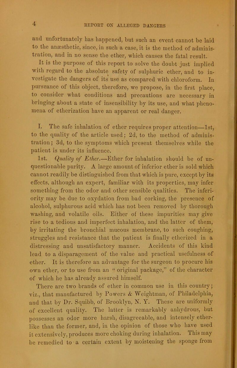 and unfortunately lias happened, but such an event cannot be laid to the anaesthetic, since, in such a case, it is the method of adminis- tration, and in no sense the ether, which causes the fatal result. It is the purpose of this report to solve the doubt just implied with regard to the absolute safety of sulphuric ether, and to in- vestigate the dangers of its use as compared with chloroform. In pursuance of this object, therefore, we propose, in the first place, to consider what conditions and precautions are necessary in bringing about a state of insensibility by its use, and what pheno- mena of etherization have an apparent or real danger. I. The safe inhalation of ether requires proper attention—1st, to the quality of the article used; 2d, to the method of adminis- tration ; 3d, to the symptoms which present themselves while the patient is under its influence. 1st. Quality of Ether.—Ether for inhalation should be of un- questionable purity. A large amount of inferior ether is sold which cannot readily be distinguished from that which is pure, except by its effects, although an expert, familiar with its properties, may infer something from the odor and other sensible qualities. The inferi- ority may be due to oxydation from bad corking, the presence of alcohol, sulphurous acid which has not been removed by thorough washing, and volatile oils. Either of these impurities may give rise to a tedious and imperfect inhalation, and the latter of them, by irritating the bronchial mucous membrane, to such coughing, struggles and resistance that the patient is finally etherized in a distressing and unsatisfactory manner. Accidents of this kind lead to a disparagement of the value and practical usefulness of ether. It is therefore an advantage for the surgeon to procure his own ether, or to use from an “ original package,” of the character of which he has already assured himself. There are two brands of ether in common use in this country; viz., that manufactured by Powers & Weightman, of Philadelphia, and that by Dr. Squibb, of Brooklyn, N. Y. These are uniformly of excellent quality. The latter is remarkably anhydrous, but possesses an odor more harsh, disagreeable, and intensely ether- like than the former, and, in the opinion of those who have used it extensively, produces more choking during inhalation. This may be remedied to a certain extent by moistening the sponge from