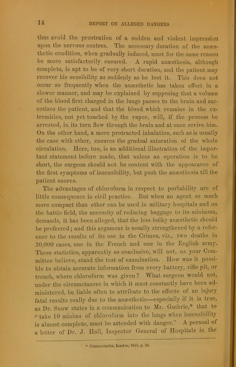 thus avoid the prostration of a sudden and violent impression upon the nervous centres. The necessary duration of the anaes- thetic condition, when gradually induced, must for the same reason be more satisfactorily ensured. A rapid anaesthesia, although complete, is apt to be of very short duration, and the patient may recover his sensibility as suddenly as he lost it. This does not occur so frequently when the anaesthetic has taken effect in a slower manner, and may be explained by supposing that a volume of the blood first charged in the lungs passes to the brain and nar- cotizes the patient, and that the blood which remains in the ex- tremities, not yet touched by the vapor, will, if the process be arrested, in its turn flow through the brain and at once revive him. On the other hand, a more protracted inhalation, such as is usually the case with ether, ensures the gradual saturation of the whole circulation. Here, too, is an additional illustration of the impor- tant statement before made, that unless an operation is to be short, the surgeon should not be content with the appearance of the first symptoms of insensibility, but push the anesthesia till the patient snores. The advantages of chloroform in respect to portability are of little consequence in civil practice. But when an agent so much more compact than ether can be used in military hospitals and on the battle field, the necessity of reducing baggage to its minimum, demands, it has been alleged, that the less bulky anesthetic should be preferred; and this argument is usually strengthened by a refer- ence to the results of its use in the Crimea, viz., two deaths in 30,000 cases, one in the French and one in the English army. These statistics, apparently so conclusive, will not, as your Com- mittee believe, stand the test of examination. Flow was it possi- ble to obtain accurate information from every battery, rifle pit, or trench, where chloroform was given? What surgeon would not, under the circumstances in which it must constantly have been ad- ministered, be liable often to attribute to the effects of an injury fatal results really due to the anaesthetic—especially if it is true, as Dr. Snow states in a communication to Mr. Guthrie,* that to u take 10 minims of chloroform into the lungs when insensibility is almost complete, must be attended with danger.” A perusal of a letter of Dr. J. Hall, Inspector General of Hospitals in the * Commentaries, London, 1855, p. 39.