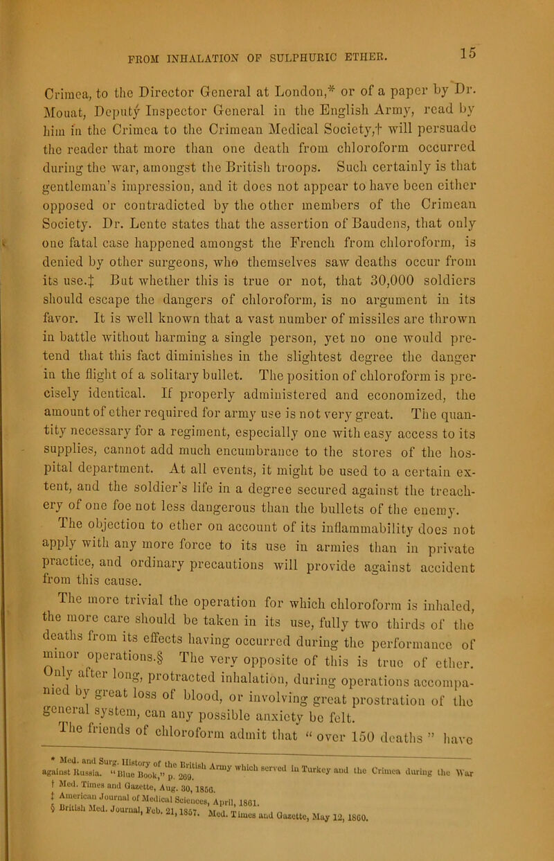 Crimea, to the Director General at London,* or of a paper by Dr. Mouat, Deputy Inspector General in the English Army, read by him in the Crimea to the Crimean Medical Society,! will persuade the reader that more than one death from chloroform occurred during the war, amongst the British troops. Such certainly is that gentleman’s impression, and it does not appear to have been either opposed or contradicted by the other members of the Crimean Society. Dr. Lente states that the assertion of Baudens, that only one fatal case happened amongst the French from chloroform, is denied by other surgeons, who themselves saw deaths occur from its use4 But whether this is true or not, that 30,000 soldiers should escape the dangers of chloroform, is no argument in its favor. It is well known that a vast number of missiles are thrown in battle without harming a single person, yet no one would pre- tend that this fact diminishes in the slightest degree the danger in the flight of a solitary bullet. The position of chloroform is pre- cisely identical. If properly administered and economized, the amount of ether required for army use is not very great. The quan- tity necessary for a regiment, especially one with easy access to its supplies, cannot add much encumbrance to the stores of the hos- pital department. At all events, it might be used to a certain ex- tent, and the soldier's life in a degree secured against the treach- ery of one foe not less dangerous than the bullets of the enemy. The objection to ether on account of its inflammability docs not apply with any more force to its use in armies than in private piactice, and ordinary precautions will provide against accident from this cause. The more trivial the operation for which chloroform is inhaled, the more care should be taken in its use, fully two thirds of the deaths from its effects having occurred during the performance of minor operations^ The very opposite of this is true of ether, n \ a ter long, piotracted inhalation, during operations accompa- m° _}' great Ioss of blood> or involving great prostration of the general system, can any possible anxiety be felt. fflie friends of chloroform admit that « over 150 deaths » have to Turkey and the Crimea during the War t Med. Times and Gazette, Aug. 30, 1850 t American Journal of Medical Sciences, April, 1801. § British Med. Journal. Job 21 I8ri? m i m _ , 18o <. Med. T hues and Gazette, May 12, 1SC0.