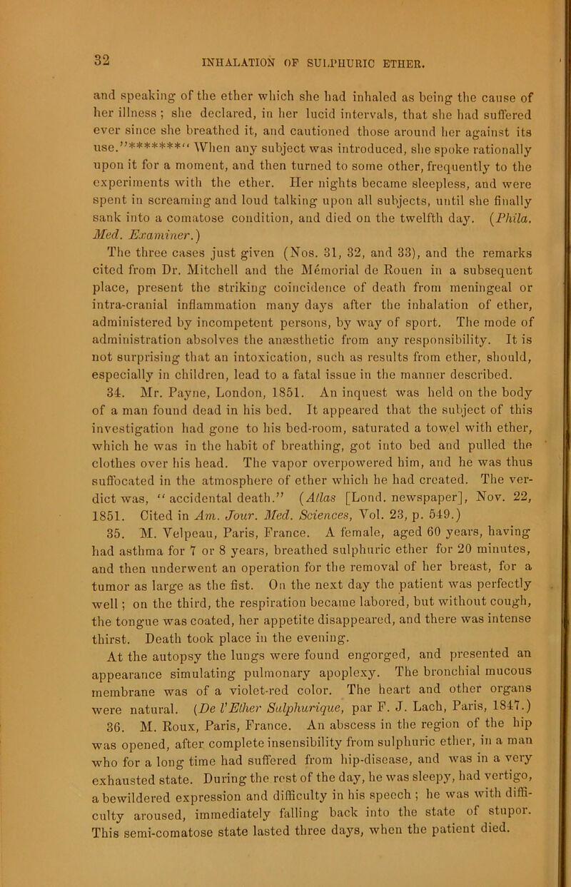 and speaking of the ether which she had inhaled as being the cause of her illness ; she declared, in her lucid intervals, that she had suffered ever since she breathed it, and cautioned those around her against its use.”******* When any subject was introduced, she spoke rationally upon it for a moment, and then turned to some other, frequently to the experiments with the ether. Her nights became sleepless, and were spent in screaming and loud talking upon all subjects, until she finally sank into a comatose condition, and died on the twelfth day. (Phila. Med. Examiner.) The three cases just given (Nos. 31, 32, and 33), and the remarks cited from Dr. Mitchell and the Memorial de Rouen in a subsequent place, present the striking coincidence of death from meningeal or intra-cranial inflammation many days after the inhalation of ether, administered by incompetent persons, by way of sport. The mode of administration absolves the anaesthetic from any responsibility. It is not surprising that an intoxication, such as results from ether, should, especially in children, lead to a fatal issue in the manner described. 34. Mr. Payne, London, 1851. An inquest was held on the body of a man found dead in his bed. It appeared that the subject of this investigation had gone to his bed-room, saturated a towel with ether, which he was in the habit of breathing, got into bed and pulled the clothes over his head. The vapor overpowered him, and he was thus suffocated in the atmosphere of ether which he had created. The ver- dict was, “ accidental death.” (Allas [Lond. newspaper], Nov. 22, 1851. Cited in Am. Jour. Med. Sciences, Vol. 23, p. 549.) 35. M. Velpeau, Paris, France. A female, aged 60 years, having had asthma for 1 or 8 years, breathed sulphuric ether for 20 minutes, and then underwent an operation for the removal of her breast, for a tumor as large as the fist. On the next day the patient was perfectly well; on the third, the respiration became labored, but without cough, the tongue was coated, her appetite disappeared, and there was intense thirst. Death took place in the evening. At the autopsy the lungs were found engorged, and presented an appearance simulating pulmonary apoplexy. The bronchial mucous membrane was of a violet-red color. The heart and other organs were natural. (De l'Ether Sulphurique, par F. J. Lach, Paris, 1S4Y.) 36. M. Roux, Paris, France. An abscess in the region of the hip was opened, after complete insensibility from sulphuric ether, in a man who for a long time had suffered from hip-disease, and was in a very exhausted state. During the rest of the day, he was sleepy, had vertigo, a bewildered expression and difficulty in his speech ; he was with diffi- culty aroused, immediately falling back into the state of stupor. This semi-comatose state lasted three days, when the patient died.