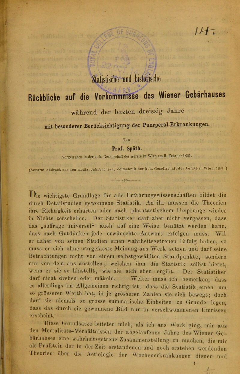 IH-. 4C ' Slalistisclie und bistorisclie Rückblicke auf die VorköiuninTsse des Wiener Gebärhauses während der letzten dreissig Jahre mit besonderer Berücksichtigung der Puerperal-Erkrankungen. Von Prof. Späth. Vorgelragen in der k. k. Gesellschaft der Aerzle in Wien am 3. Februar 186i. (Sepftrat-Abdruck aus den mediz. JaUrbücIiern, Zeitschrift der k.k. Gesellschaft der Aerzte in Wien. Die wichtigste Grundlage für alle Erfahrungswissenschäften bildet die durch Detailstudien gewonnene Statistik. An ihr müssen die Theorien ihre Richtigkeit erhärten oder nach phantastischem Ursprünge wieder in Nichts zerschellen. Der Statistiker darf aber nicht vergessen, dass das „suffrage universel“ auch auf eine Weise benützt werden kann, dass nach Gutdünken jede erwünschte Antwort erfolgen muss. Wil er daher von seinen Studien einen wahrheitsgetreuen Erfolg haben, so muss er sich ohne vorgefasste Meinung ans Werk setzen und darf seine Betrachtungen nicht von einem selbstgewählten Standpunkte, sondern nur von dem aus anstellen , welchen ihm die Statistik selbst bietet, wenn er sie so hinstellt, wie sie sich eben ergibt. Der Statistiker darf nicht drehen oder mäkeln. — Weiter muss ich bemerken, dass es allerdings im Allgemeinen richtig ist, dass die Statistik, einen um so grösseren Werth hat, in je grösseren Zahlen sie sich bewegt; doch darf sie niemals so grosse summarische Einheiten zu Grunde legen, dass das durch sie gewonnene Jßild nur in verschwommenen Umrissen erscheint. Diese Grundsätze leiteten mich, als ich ans Werk ging, mir aus den Mortalitäts-Verhältnissen der abgelaufenen .Tahre des Wiener Ge- bärhauses eine wahrheitsgetreue Zusammenstellung zu machen, die mir als Prüfstein der in der Zeit erstandenen und noch erstehen Averdenden Theorien über die Aetiologie der Wochenerkrankungen dienen und