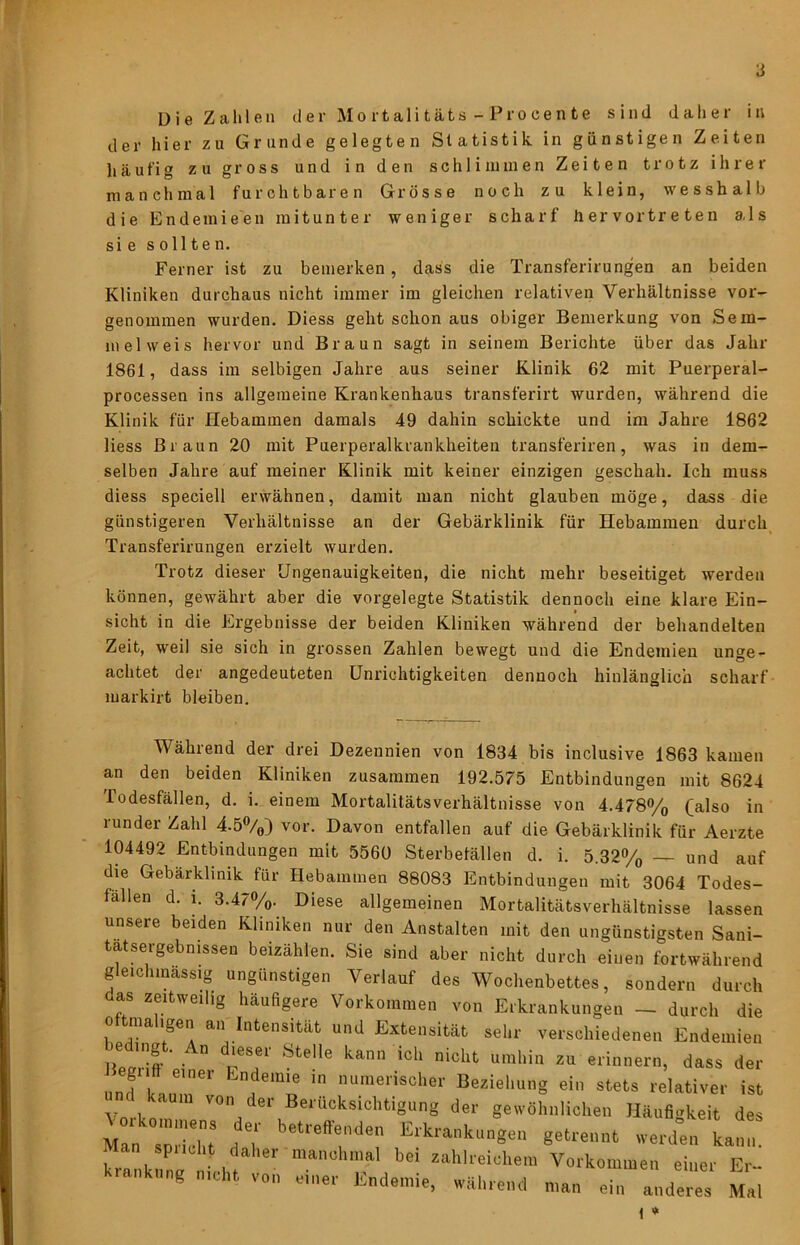 der hier zu Grunde gelegten Statistik in günstigen Zeiten häufig zu gross und in den schlimmen Zeiten trotz ihrer manchmal furchtbaren Grösse noch zu klein, wesshalb die Endemieen mitunter weniger scharf hervortreten als sie sollten. Ferner ist zu bemerken, dass die Transferirungen an beiden Kliniken durchaus nicht immer im gleichen relativen Verhältnisse vor- genommen wurden. Diess geht schon aus obiger Bemerkung von Sem- melweis hervor und Braun sagt in seinem Berichte über das Jahr 1861, dass im selbigen Jahre aus seiner Klinik 62 mit Puerperal- processen ins allgemeine Krankenhaus transferirt wurden, während die Klinik für Hebammen damals 49 dahin schickte und im Jahre 1862 Hess Braun 20 mit Puerperalkrankheiten transferiren, was in dem- selben Jahre auf meiner Klinik mit keiner einzigen geschah. Ich muss diess speciell erwähnen, damit man nicht glauben möge, dass die günstigeren Verhältnisse an der Gebärklinik für Hebammen durch Transferirungen erzielt wurden. Trotz dieser Ungenauigkeiten, die nicht mehr beseitiget werden können, gewährt aber die vorgelegte Statistik dennoch eine klare Ein- sicht in die Ergebnisse der beiden Kliniken während der behandelten Zeit, weil sie sich in grossen Zahlen bewegt und die Endemien unge- achtet der angedeuteten Unrichtigkeiten dennoch hinlänglich scharf markirt bleiben. Während der drei Dezennien von 1834 bis inclusive 1863 kamen an den beiden Kliniken zusammen 192.575 Entbindungen mit 8624 Todesfällen, d. i. einem Mortalitätsverhältnisse von 4.478% (also in runder Zahl 4.5%) vor. Davon entfallen auf die Gebärklinik für Aerzte 104492 Entbindungen mit 5560 Sterbetällen d. i. 5.32% — und auf die Gebärklinik für Hebammen 88083 Entbindungen mit 3064 Todes- fällen d. 1. 3.47%. Diese allgemeinen Mortalitätsverhältnisse lassen unsere beiden Kliniken nur den Anstalten mit den ungünstigsten Sani- tatsergebnissen beizählen. Sie sind aber nicht durch einen fortwährend gleichmassig ungünstigen Verlauf des Wochenbettes, sondern durch oas zeitweilig häufigere Vorkommen von Erkrankungen — durch die oftniahgen an Intensität und Extensität sehr verschiedenen Endemien iLrift ” z« erinnern, dass der und kauT' a •^‘«erischer Beziehung ein stets relativer ist Ynrkn Berücksichtigung der gewöhnlichen Häufigkeit des Man spricht dT Erkrankungen getrennt werden kann. krankune ichf ’ I Vorkommen einer Er- krankung nicht von einer Endemie, während man ein anderes Mal i 0