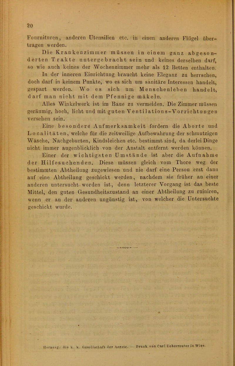 Foimiitnren, anderen Utensilien etc. in einen anderen Flügel über- tragen werden. Die Krankenzimmer müssen in einem ganz abgeson- derten Trakte unterge b racbt sein und keines derselben darf, so wie auch keines der Wochenziinmer mehr als 12 Betten enthalten. In der inneren Einrichtung braucht keine Eleganz zu herrschen, doch darf in keinem Punkte, wo es sich um sanitäre Interessen handelt, gespart werden. Wo es sich um Menschenleben handelt, darf man nicht mit dem Pfennige mäkeln. Alles Winkel werk ist im Baue zu vermeiden. Die Zimmer müssen geräumig, hoch, licht und mit guten Venti 1 ations-Vorriehtungen versehen sein. Eine besondere Aufmerksamkeit fordern die Aborte und Localitäten, welche für die zeitweilige Aufbewahrung der schmutzigen Wäsche, Nachgeburten, Kindsleichen etc. bestimmt sind, da derlei Dinge nicht immer augenblicklich von der Anstalt entfernt werden können. Einer der wichtigsten Umstände ist aber die Aufnahme der Hilfesuchenden. Diese müssen gleich vom Thore weg der bestimmten Abtheilung zugewiesen und nie darf eine Person erst dann auf eine Abtheilung geschickt werden, nachdem sie früher an einer anderen untersucht-worden ist, denn letzterer Vorgang ist das beste Mittel, den guten Gresundheitszustand an einer Abtheilung zu ruiniren, w'enn er an der anderen ungünstig ist, von welcher die Untersuchte geschickt wurde. llorausg.: tlie k. k. GosplUoIiaft doT Aerz.tc. — Druck von Carl Cobcrreuter in Wien.