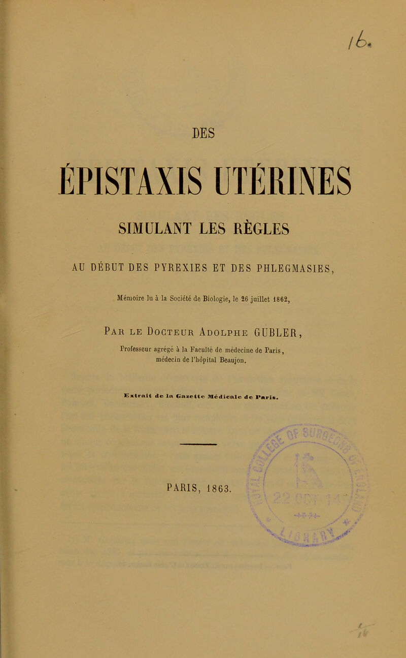 DES ÉPISTAXIS UTÉRINES SIMULANT LES RÈGLES AU DÉBUT DES PYREXIES ET DES PHLEGMASIES, Mémoire ]u à la Société de Biologie, le 26 juillet 1862, Par le Docteur Adolphe GUBLER, Professeur agrégé à la Faculté de médecine de Paris, médecin de l'hôpital Beaujon. Extrait de la Gazette médicale de l*aris« PARIS, 1863.