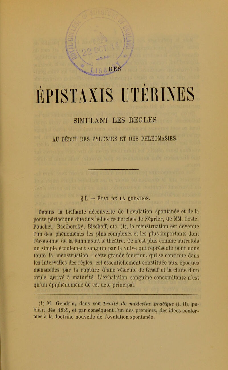 SIMULANT LES RÈGLES AU DÉBUT DES PYREXIES ET DES PHLEGMÂS1ES. {5 1. — ÉTAT DE LA QUESTION. Depuis la brillante découverte de l’ovulation spontanée et de la ponte périodique due aux belles recherches de Négrier, de MM. Coste, Pouchet, Raciborsky, Bischoff, etc. (1), la menstruation est devenue l’un des phénomènes les plus complexes et les plus importants dont l’économie de la femme soit le théâtre. Ce n’est plus comme autrefois un simple écoulement sanguin par la vulve qui représente pour nous toute la menstruation : cette grande fonction, qui se continue dans les intervalles des règles, est essentiellement constituée aux époques mensuelles par la rupture d’une vésicule de Graaf et la chute d'ün ovule arrivé à maturité. L’exhalation sanguine concomitante n'est qu’un épiphénomène de cet acte principal. (1) M. Gendrin, dans son Traité de médecine pratique (t. II), pu- bliait dès 1839, et par conséquent l’un des premiers, des idées confor- mes à la doctrine nouvelle de l’ovulation spontanée.