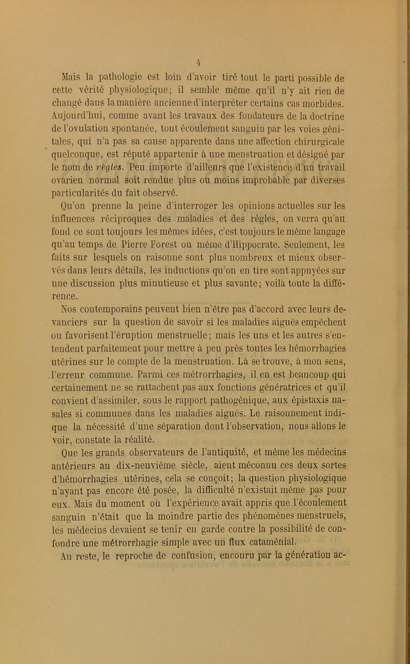 Mais la pathologie est loin d’avoir tiré tout le parti possible de cette vérité physiologique; il semble môme qu’il n’y ait rien de changé dans la manière ancienne d’interpréter certains cas morbides. Aujourd’hui, comme avant les travaux des fondateurs de la doctrine de l’ovulation spontanée, tout écoulement sanguin par les voies géni- tales, qui n’a pas sa cause apparente dans une affection chirurgicale quelconque, est réputé appartenir aune menstruation et désigné par le nom de règles. Peu importe d’ailleurs que l’existence d’un travail ovarien normal soit rendue plus ou moins improbable par diverses particularités du fait observé. Qu’on prenne la peine d’interroger les opinions actuelles sur les influences réciproques des maladies et des règles, on verra qu’au fond ce sont toujours les mêmes idées, c’est toujours le même langage qu’au temps de Pierre Forest ou même d’Hippocrate. Seulement, les faits sur lesquels on raisonne sont plus nombreux et mieux obser- vés dans leurs détails, les inductions qu’on en tire sont appuyées sur une discussion plus minutieuse et plus savante; voilà toute la diffé- rence. Nos contemporains peuvent bien n’être pas d’accord avec leurs de- vanciers sur la question de savoir si les maladies aiguës empêchent ou favorisent l’éruption menstruelle; mais les uns et les autres s’en- tendent parfaitement pour mettre à peu près toutes les hémorrhagies utérines sur le compte de la meustruation. Là se trouve, à mon sens, l’erreur commune. Parmi ces métrorrhagies, il en est beaucoup qui certainement ne se rattachent pas aux fonctions génératrices et qu’il convient d’assimiler, sous le rapport pathogénique, aux épistaxis na- sales si communes dans les maladies aiguës. Le raisonnement indi- que la nécessité d’une séparation dont l’observation, nous allons le voir, constate la réalité. Que les grands observateurs de l’antiquité, et même les médecins antérieurs au dix-neuvième siècle, aient méconnu ces deux sortes d’hémorrhagies utérines, cela se conçoit; la question physiologique n’ayant pas encore été posée, la difficulté n’existait même pas pour eux. Mais du moment où l’expérience avait appris que l’écoulement sanguin n’était que la moindre partie des phénomènes menstruels, les médecins devaient se tenir en garde contre la possibilité de con- fondre une métrorrhagie simple avec un flux cataménial. Au reste, le reproche de confusion, encouru par la génération ac-