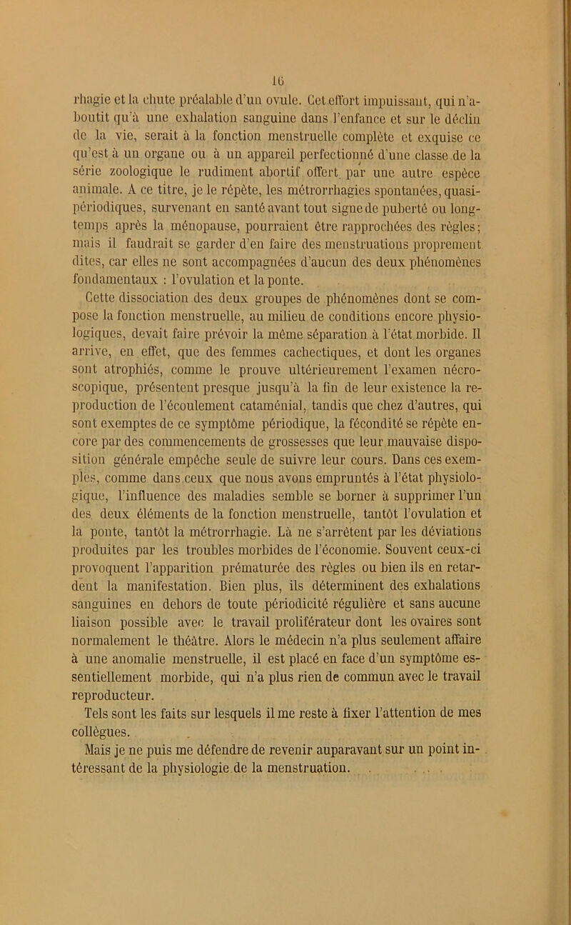 rhagie et la chute préalable d’uu ovule. Get.effort impuissant, qui n’a- boutit qu’à une exhalation sanguine dans l’enfance et sur le déclin de la vie, serait à la fonction menstruelle complète et exquise ce qu’est à un organe ou à un appareil perfectionné d’une classe de la série zoologique le rudiment abortif offert, par une autre espèce animale. A ce titre, je le répète, les métrorrhagies spontanées, quasi- périodiques, survenant en santé avant tout signe de puberté ou long- temps après la ménopause, pourraient être rapprochées des règles ; mais il faudrait se garder d’en faire des menstruations proprement dites, car elles ne sont accompagnées d’aucun des deux phénomènes fondamentaux : l’ovulation et la ponte. Cette dissociation des deux groupes de phénomènes dont se com- pose la fonction menstruelle, au milieu de conditions encore physio- logiques, devait faire prévoir la même séparation à l’état morbide. Il arrive, en effet, que des femmes cachectiques, et dont les organes sont atrophiés, comme le prouve ultérieurement l’examen nécro- scopique, présentent presque jusqu’à la lin de leur existence la re- production de l’écoulement cataménial, tandis que chez d’autres, qui sont exemptes de ce symptôme périodique, la fécondité se répète en- core par des commencements de grossesses que leur mauvaise dispo- sition générale empêche seule de suivre leur cours. Dans ces exem- ples, comme dans ceux que nous avons empruntés à l’état physiolo- gique, l’influence des maladies semble se borner à supprimer l’un des deux éléments de la fonction menstruelle, tantôt l’ovulation et la ponte, tantôt la mêtrorrhagie. Là ne s’arrêtent par les déviations produites par les troubles morbides de l’économie. Souvent ceux-ci provoquent l’apparition prématurée des règles ou bien ils en retar- dent la manifestation. Bien plus, ils déterminent des exhalations sanguines en dehors de toute périodicité régulière et sans aucune liaison possible avec le travail proliférateur dont les ovaires sont normalement le théâtre. Alors le médecin n’a plus seulement affaire à une anomalie menstruelle, il est placé en face d’un symptôme es- sentiellement morbide, qui n’a plus rien de commun avec le travail reproducteur. Tels sont les faits sur lesquels il me reste à fixer l’attention de mes collègues. Mais je ne puis me défendre de revenir auparavant sur un point in- téressant de la physiologie de la menstruation.