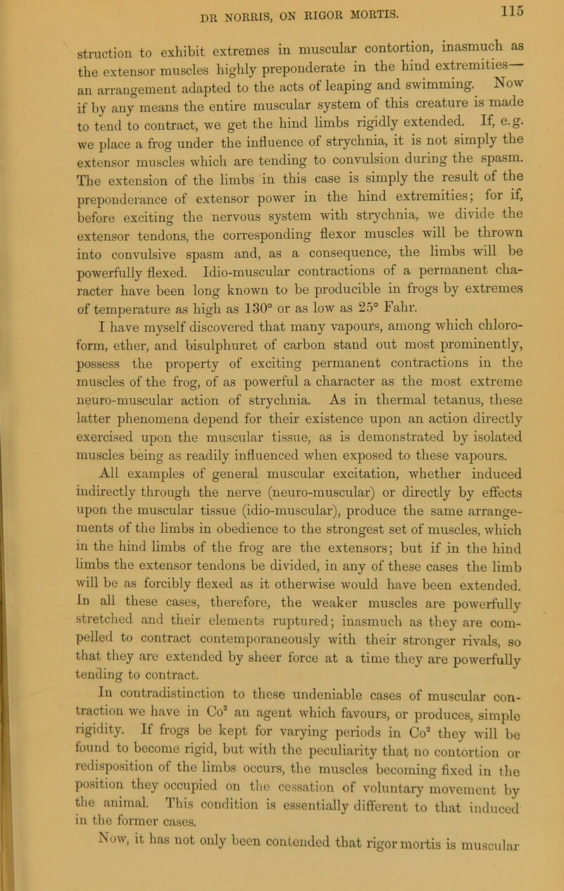 DR NORRIS, ON RIGOR MORTIS. struction to exhibit extremes in muscular contortion, inasmuch as the extensor muscles highly preponderate in the hind extremities— an arrangement adapted to the acts of leaping and swimming. Now if by any means the entire muscular system of this creature is made to tend to contract, we get the hind limbs rigidly extended. If, e.g. we place a frog under the influence of strychnia, it is not simply the extensor muscles which are tending to convulsion during the spasm. The extension of the limbs in this case is simply the result of the preponderance of extensor power in the hind extremities; for if, before exciting the nervous system with strychnia, we divide the extensor tendons, the corresponding flexor muscles will be thrown into convulsive spasm and, as a consequence, the limbs will be powerfully flexed. Idio-muscular contractions of a permanent cha- racter have been long known to be producible in frogs by extremes of temperature as high as 130° or as low as 25° Fahr. I have myself discovered that many vapours, among which chloro- form, ether, and bisulphuret of carbon stand out most prominently, possess the property of exciting permanent contractions in the muscles of the frog, of as powerful a character as the most extreme neuro-muscular action of strychnia. As in thermal tetanus, these latter phenomena depend for their existence upon an action directly exercised upon the muscular tissue, as is demonstrated by isolated muscles being as readily influenced when exposed to these vapours. All examples of general muscular excitation, whether induced indirectly through the nerve (neuro-muscular) or directly by effects upon the muscular tissue (idio-muscular), produce the same arrange- ments of the limbs in obedience to the strongest set of muscles, which in the hind limbs of the frog are the extensors; but if in the hind limbs the extensor tendons be divided, in any of these cases the limb will be as forcibly flexed as it otherwise would have been extended. In all these cases, therefore, the weaker muscles are powerfully stretched and their elements ruptured; inasmuch as they are com- pelled to contract contemporaneously with their stronger rivals, so that they are extended by sheer force at a time they are powerfully tending to contract. In contradistinction to these undeniable cases of muscular con- traction we have in Go an agent which favours, or produces, simple rigidity. If frogs be kept for varying periods in Co2 they will be found to become rigid, but with the peculiarity that no contortion or redisposition of the limbs occurs, the muscles becoming fixed in the position they occupied on the cessation of voluntary movement by the animal. This condition is essentially different to that induced in the former cases. Now, it has not only been contended that rigor mortis is muscular